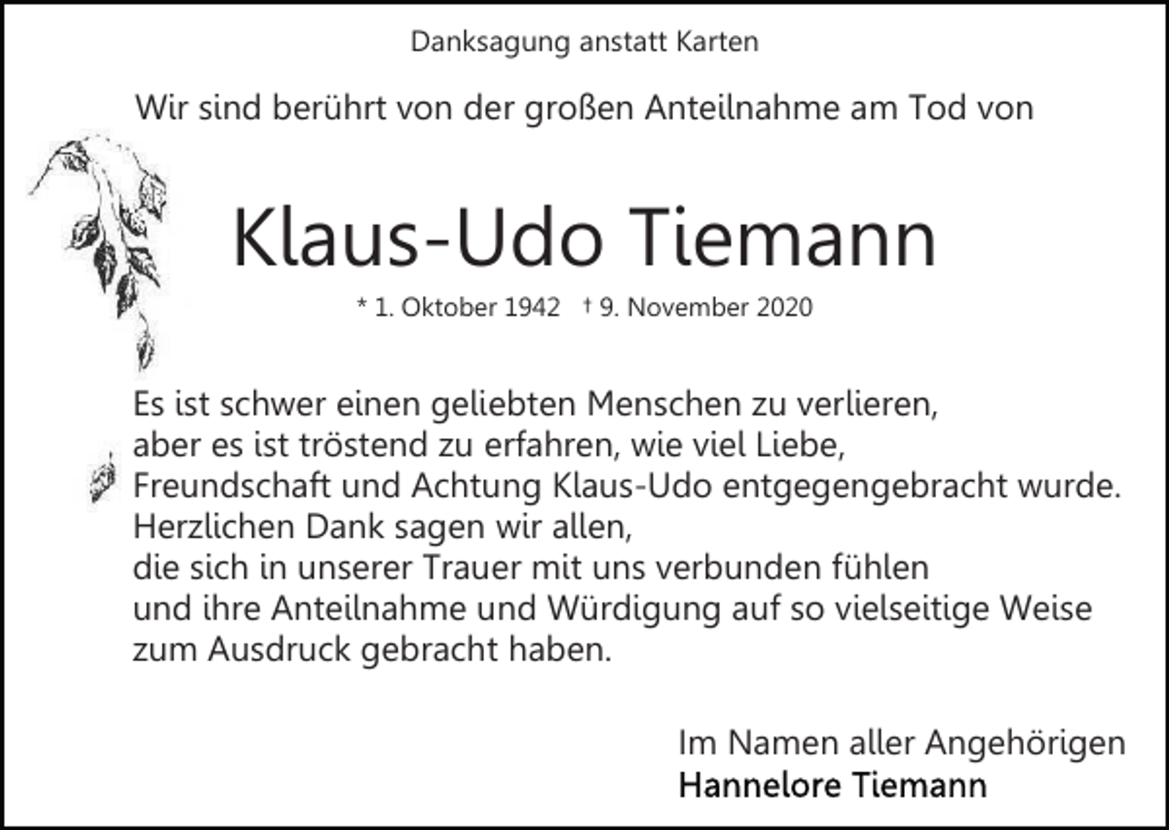 <p>Danksagung anstatt Karten</p><p>Wir sind berührt von der großen Anteilnahme am Tod von</p><p>Klaus-Udo Tiemann<br />* 1. Oktober 1942 † 9. November 2020</p><p>Es ist schwer einen geliebten Menschen zu verlieren,<br />aber es ist tröstend zu erfahren, wie viel Liebe,<br />Freundschaft und Achtung Klaus-Udo entgegengebracht wurde.<br />Herzlichen Dank sagen wir allen,<br />die sich in unserer Trauer mit uns verbunden fühlen<br />und ihre Anteilnahme und Würdigung auf so vielseitige Weise<br />zum Ausdruck gebracht haben.<br />Im Namen aller Angehörigen</p>