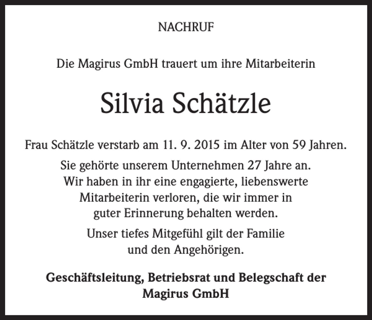 <p>NACHRUF<br />Die Magirus GmbH trauert um ihre Mitarbeiterin</p><p>Silvia Schätzle<br />Frau Schätzle verstarb am 11. 9. 2015 im Alter von 59 Jahren.<br />Sie gehörte unserem Unternehmen 27 Jahre an.<br />Wir haben in ihr eine engagierte, liebenswerte<br />Mitarbeiterin verloren, die wir immer in<br />guter Erinnerung behalten werden.<br />Unser tiefes Mitgefühl gilt der Familie<br />und den Angehörigen.<br />Geschäftsleitung, Betriebsrat und Belegschaft der<br />Magirus GmbH</p>