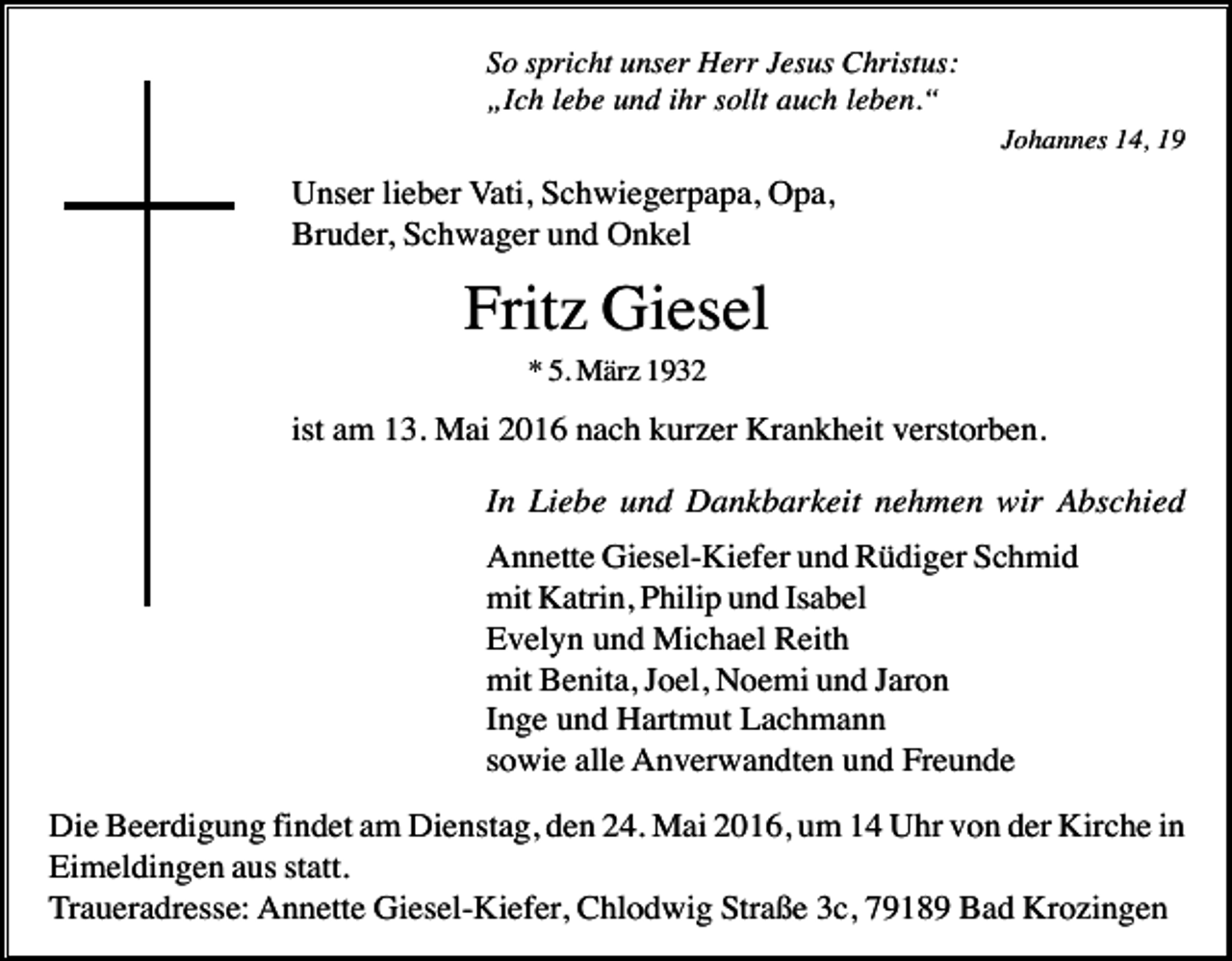 <p>So spricht unser Herr Jesus Christus:<br />„Ich lebe und ihr sollt auch leben.“<br />Johannes 14, 19</p><p>Unser lieber Vati, Schwiegerpapa, Opa,<br />Bruder, Schwager und Onkel</p><p>Fritz Giesel<br />* 5. März 1932</p><p>ist am 13. Mai 2016 nach kurzer Krankheit verstorben.<br />In Liebe und Dankbarkeit nehmen wir Abschied<br />Annette Giesel-Kiefer und Rüdiger Schmid<br />mit Katrin, Philip und Isabel<br />Evelyn und Michael Reith<br />mit Benita, Joel, Noemi und Jaron<br />Inge und Hartmut Lachmann<br />sowie alle Anverwandten und Freunde<br />Die Beerdigung findet am Dienstag, den 24. Mai 2016, um 14 Uhr von der Kirche in<br />Eimeldingen aus statt.<br />Traueradresse: Annette Giesel-Kiefer, Chlodwig Straße 3c, 79189 Bad Krozingen</p>
