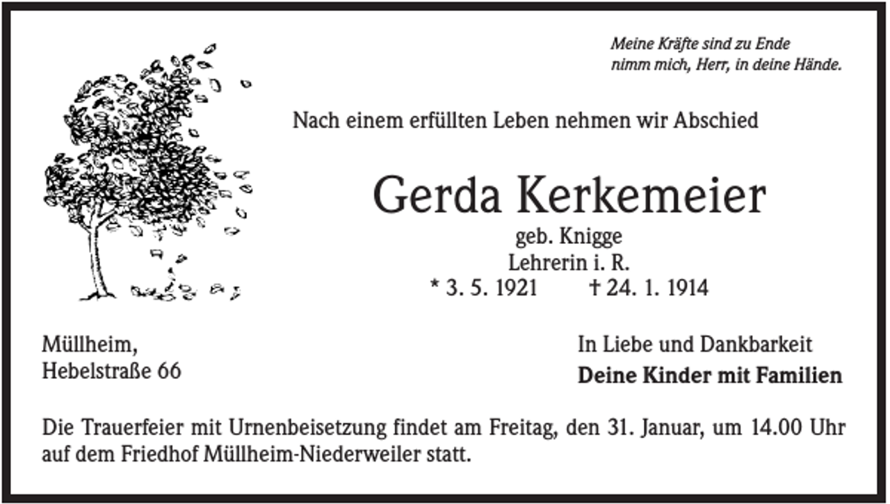 <p>Meine Kräfte sind zu Ende<br />nimm mich, Herr, in deine Hände.</p><p>Nach einem erfüllten Leben nehmen wir Abschied</p><p>Gerda Kerkemeier<br />geb. Knigge<br />Lehrerin i. R.<br />* 3. 5. 1921<br />† 24. 1. 1914<br />Müllheim,<br />Hebelstraße 66</p><p>In Liebe und Dankbarkeit<br />Deine Kinder mit Familien</p><p>Die Trauerfeier mit Urnenbeisetzung findet am Freitag, den 31. Januar, um 14.00 Uhr<br />auf dem Friedhof Müllheim-Niederweiler statt.</p>