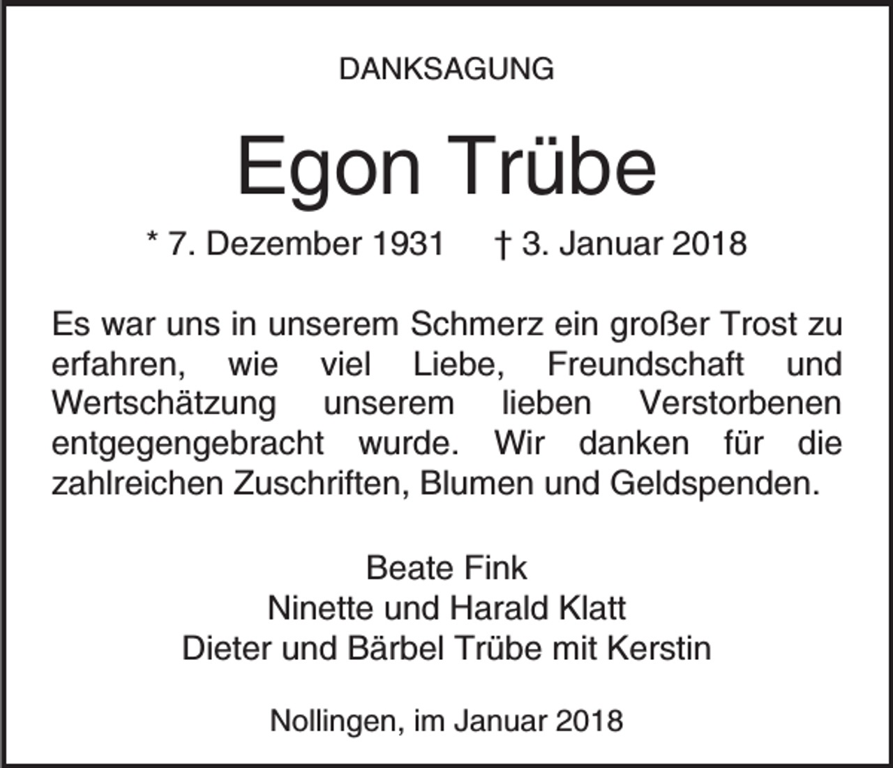 <p>DDANKSAGUNG<br />A NKSA G U N G</p><p>Trübe<br />EEgon<br />g o n Tr<br />übe</p><p>** 7.<br />7. Dezember<br />D e z e m b er</p><p>†† 3.<br />3. Januar<br />J a n u ar</p><p>EEs<br />s war<br />w ar uuns<br />n s i in<br />n uunserem<br />n s er e m Schmerz<br />S c h m er z ein<br />ei n großer<br />gr o ß er Trost<br />Tr o st zu<br />zu<br />erfahren,<br />Liebe,<br />erf a hr e n, wie<br />wi e viviel<br />el<br />Li e b e, Freundschaft<br />Fr e u n d s c h aft<br />uund<br />nd<br />W ert s c h ät z u n g<br />u unserem<br />n s e r e m lilieben<br />e b e n Verstorbenen<br />V er st or b e n e n<br />Wertschätzung<br />entgegengebracht<br />e nt g e g e n g e br a c ht wurde.<br />w u r d e. Wir<br />Wir danken<br />d a n k e n ffür<br />ür die<br />di e<br />z a hlr ei c h e n Zuschriften,<br />Z u s c hrift e n , Blumen<br />Bl u m e n und<br />u n d Geldspenden.<br />G el d s p e nd e n.<br />zahlreichen<br />Beate<br />B e at e FiFink<br />nk<br />Ni n ett e uund<br />n d HHarald<br />ar al d KlKlatt<br />a tt<br />Ninette<br />Di et er uund<br />n d BBärbel<br />är b el Tr<br />ü b e mit<br />mit Kerstin<br />K er sti n<br />Dieter<br />Trübe<br />NNollingen,<br />olli n g e n, i im<br />m JJanuar<br />a n u ar 22018<br />0 18</p>