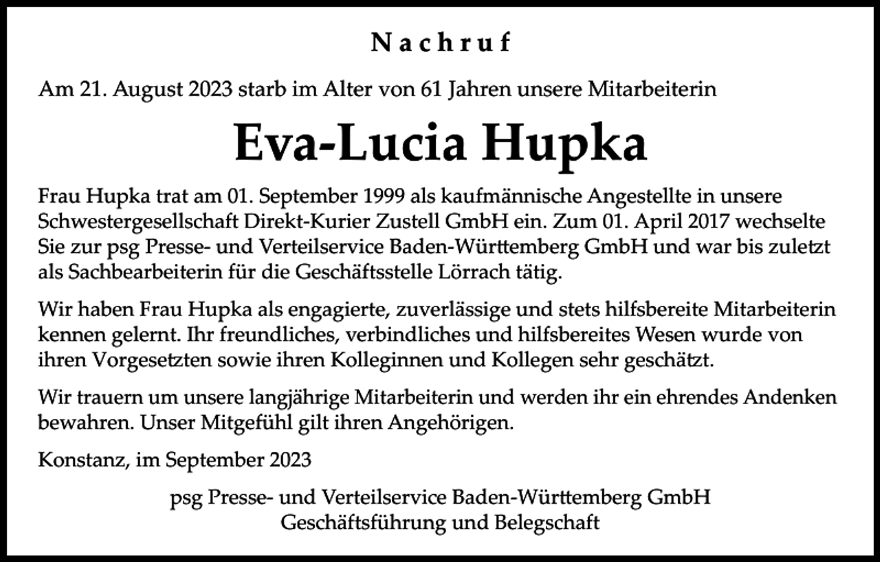 <p>Nachruf<br />Am 21. August 2023 starb im Alter von 61 Jahren unsere Mitarbeiterin</p><p>Eva-Lucia Hupka<br />Frau Hupka trat am 01. September 1999 als kaufmännische Angestellte in unsere<br />Schwestergesellschaft Direkt-Kurier Zustell GmbH ein. Zum 01. April 2017 wechselte<br />Sie zur psg Presse- und Verteilservice Baden-Württemberg GmbH und war bis zuletzt<br />als Sachbearbeiterin für die Geschäftsstelle Lörrach tätig.<br />Wir haben Frau Hupka als engagierte, zuverlässige und stets hilfsbereite Mitarbeiterin<br />kennen gelernt. Ihr freundliches, verbindliches und hilfsbereites Wesen wurde von<br />ihren Vorgesetzten sowie ihren Kolleginnen und Kollegen sehr geschätzt.<br />Wir trauern um unsere langjährige Mitarbeiterin und werden ihr ein ehrendes Andenken<br />bewahren. Unser Mitgefühl gilt ihren Angehörigen.<br />Konstanz, im September 2023<br />psg Presse- und Verteilservice Baden-Württemberg GmbH<br />Geschäftsführung und Belegschaft</p>