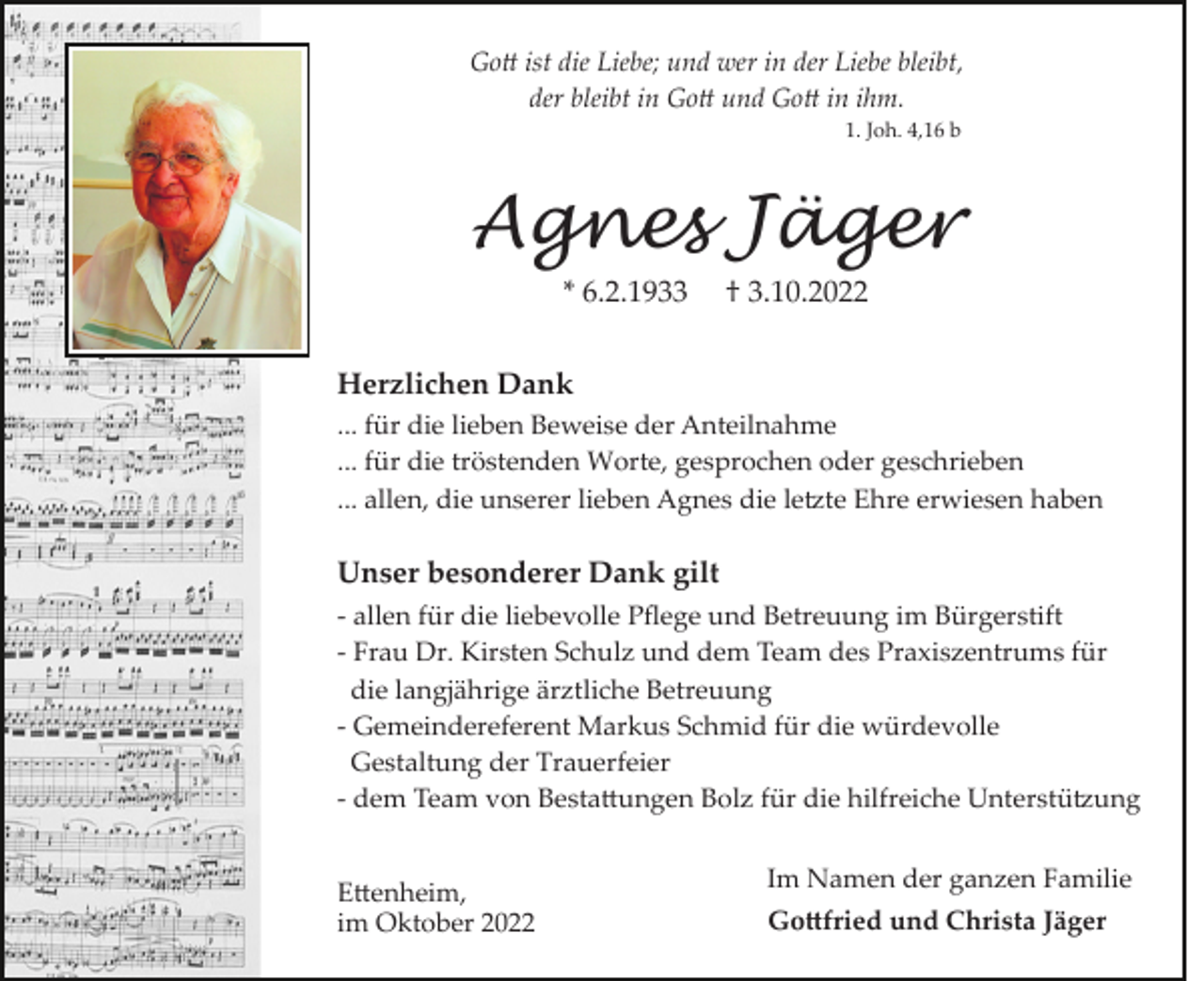 <p>Go� ist die Liebe; und wer in der Liebe bleibt,<br />der bleibt in Go� und Go� in ihm.<br />1. Joh. 4,16 b</p><p>Agnes Jäger<br />* 6.2.1933</p><p>† 3.10.2022</p><p>Herzlichen Dank<br />... für die lieben Beweise der Anteilnahme<br />... für die tröstenden Worte, gesprochen oder geschrieben<br />... allen, die unserer lieben Agnes die le�te Ehre erwiesen haben</p><p>Unser besonderer Dank gilt<br />­ allen für die liebevolle Pﬂege und Betreuung im Bürgerstift<br />­ Frau Dr. Kirsten Schulz und dem Team des Praxiszentrums für<br />die langjährige ärztliche Betreuung<br />­ Gemeindereferent Markus Schmid für die würdevolle<br />Gestaltung der Trauerfeier<br />­ dem Team von Besta�ungen Bolz für die hilfreiche Unterstü�ung<br />E�enheim,<br />im Oktober 2022</p><p>Im Namen der ganzen Familie<br />Go�fried und Christa Jäger</p>