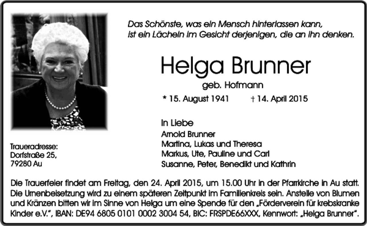<p>Das Schönste, was ein Mensch hinterlassen kann,<br />ist ein Lächeln im Gesicht derjenigen, die an ihn denken.</p><p>Helga Brunner<br />geb. Hofmann</p><p>* 15. August 1944. April 2015</p><p>In Liebe<br />Traueradresse:<br />Dorfstraße 25,<br />79280 Au</p><p>Arnold Brunner<br />Martina, Lukas und Theresa<br />Markus, Ute, Pauline und Carl<br />Susanne, Peter, Benedikt und Kathrin</p><p>Die Trauerfeier findet am Freitag, den 24. April 2015, um 15.00 Uhr in der Pfarrkirche in Au statt.<br />Die Urnenbeisetzung wird zu einem späteren Zeitpunkt im Familienkreis sein. Anstelle von Blumen<br />und Kränzen bitten wir im Sinne von Helga um eine Spende für den „Förderverein für krebskranke<br />Kinder e.V.”, IBAN: DE94 6805 0101 0002 3004 54, BIC: FRSPDE66XXX, Kennwort: „Helga Brunner”.</p>