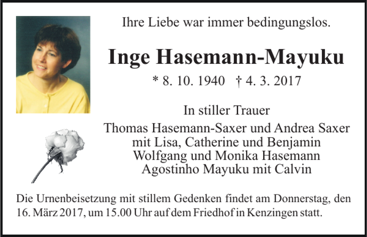<p>Ihre Liebe war immer bedingungslos.</p><p>Inge Hasemann-Mayuku<br />* 8. 10. 1940 † 4. 3. 2017<br />In stiller Trauer<br />Thomas Hasemann-Saxer und Andrea Saxer<br />mit Lisa, Catherine und Benjamin<br />Wolfgang und Monika Hasemann<br />Agostinho Mayuku mit Calvin<br />Die Urnenbeisetzung mit stillem Gedenken findet am Donnerstag, den<br />16. März 2017, um 15.00 Uhr auf dem Friedhof in Kenzingen statt.</p>