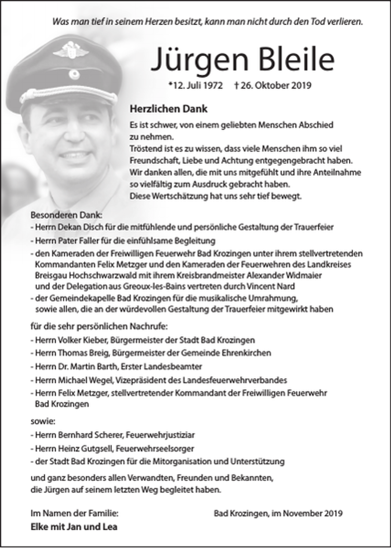 <p>Was man tief in seinem Herzen besitzt, kann man nicht durch den Tod verlieren.</p><p>Jürgen Bleile<br />*12. Juli 1972</p><p>† 26. Oktober 2019</p><p>Herzlichen Dank<br />Es ist schwer, von einem geliebten Menschen Abschied<br />zu nehmen.<br />Tröstend ist es zu wissen, dass viele Menschen ihm so viel<br />Freundschaft, Liebe und Achtung entgegengebracht haben.<br />Wir danken allen, die mit uns mitgefühlt und ihre Anteilnahme<br />so vielfältig zum Ausdruck gebracht haben.<br />Diese Wertschätzung hat uns sehr tief bewegt.</p><p>Besonderen Dank:<br />- Herrn Dekan Disch für die mitfühlende und persönliche Gestaltung der Trauerfeier<br />- Herrn Pater Faller für die einfühlsame Begleitung<br />- den Kameraden der Freiwilligen Feuerwehr Bad Krozingen unter ihrem stellvertretenden<br />Kommandanten Felix Metzger und den Kameraden der Feuerwehren des Landkreises<br />Breisgau Hochschwarzwald mit ihrem Kreisbrandmeister Alexander Widmaier<br />und der Delegation aus Greoux-les-Bains vertreten durch Vincent Nard<br />- der Gemeindekapelle Bad Krozingen für die musikalische Umrahmung,<br />sowie allen, die an der würdevollen Gestaltung der Trauerfeier mitgewirkt haben</p><p>für die sehr persönlichen Nachrufe:<br />- Herrn Volker Kieber, Bürgermeister der Stadt Bad Krozingen<br />- Herrn Thomas Breig, Bürgermeister der Gemeinde Ehrenkirchen<br />- Herrn Dr. Martin Barth, Erster Landesbeamter<br />- Herrn Michael Wegel, Vizepräsident des Landesfeuerwehrverbandes<br />- Herrn Felix Metzger, stellvertretender Kommandant der Freiwilligen Feuerwehr<br />Bad Krozingen</p><p>sowie:<br />- Herrn Bernhard Scherer, Feuerwehrjustiziar<br />- Herrn Heinz Gutgsell, Feuerwehrseelsorger<br />- der Stadt Bad Krozingen für die Mitorganisation und Unterstützung<br />und ganz besonders allen Verwandten, Freunden und Bekannten,<br />die Jürgen auf seinem letzten Weg begleitet haben.</p><p>Im Namen der Familie:</p><p>Elke mit Jan und Lea</p><p>Bad Krozingen, im November 2019</p>