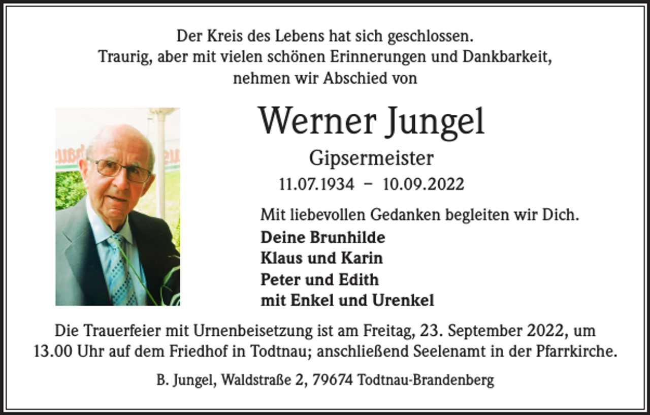 <p>Der Kreis des Lebens hat sich geschlossen.<br />Traurig, aber mit vielen schönen Erinnerungen und Dankbarkeit,<br />nehmen wir Abschied von</p><p>Werner Jungel<br />Gipsermeister<br />11.07.1934 – 10.09.2022<br />Mit liebevollen Gedanken begleiten wir Dich.<br />Deine Brunhilde<br />Klaus und Karin<br />Peter und Edith<br />mit Enkel und Urenkel<br />Die Trauerfeier mit Urnenbeisetzung ist am Freitag, 23. September 2022, um<br />13.00 Uhr auf dem Friedhof in Todtnau; anschließend Seelenamt in der Pfarrkirche.<br />B. Jungel, Waldstraße 2, 79674 Todtnau-Brandenberg</p>