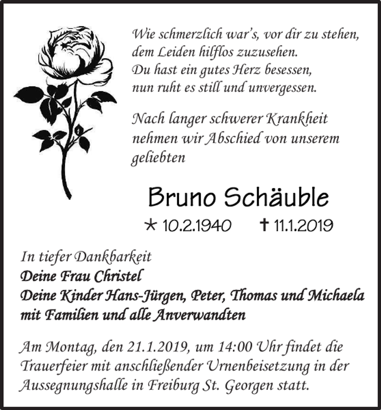 <p>Wie schmerzlich war’s, vor dir zu stehen,<br />dem Leiden hilflos zuzusehen.<br />Du hast ein gutes Herz besessen,<br />nun ruht es still und unvergessen.</p><p>Nach langer schwerer Krankheit<br />nehmen wir Abschied von unserem<br />geliebten</p><p></p><p></p><p>In tiefer Dankbarkeit<br />Deine Frau Christel<br />Deine Kinder Hans-Jürgen, Peter, Thomas und Michaela<br />mit Familien und alle Anverwandten<br />Am Montag, den 21.1.2019, um 14:00 Uhr findet die<br />Trauerfeier mit anschließender Urnenbeisetzung in der<br />Aussegnungshalle in Freiburg St. Georgen statt.</p>