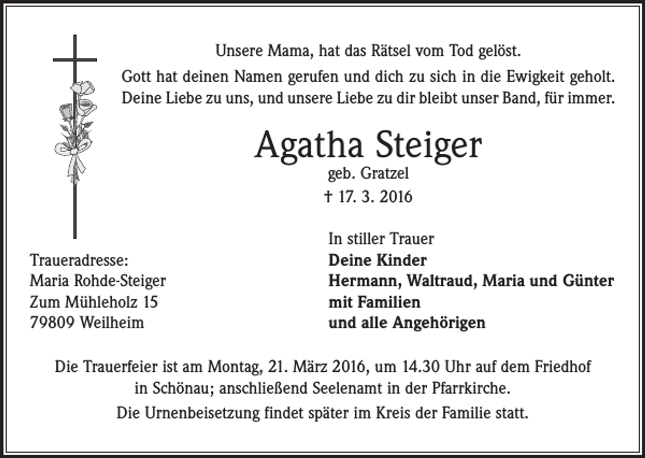 <p>Unsere Mama, hat das Rätsel vom Tod gelöst.<br />Gott hat deinen Namen gerufen und dich zu sich in die Ewigkeit geholt.<br />Deine Liebe zu uns, und unsere Liebe zu dir bleibt unser Band, für immer.</p><p>Agatha Steiger<br />geb. Gratzel<br />† 17. 3. 2016</p><p>Traueradresse:<br />Maria Rohde-Steiger<br />Zum Mühleholz 15<br />79809 Weilheim</p><p>In stiller Trauer<br />Deine Kinder<br />Hermann, Waltraud, Maria und Günter<br />mit Familien<br />und alle Angehörigen</p><p>Die Trauerfeier ist am Montag, 21. März 2016, um 14.30 Uhr auf dem Friedhof<br />in Schönau; anschließend Seelenamt in der Pfarrkirche.<br />Die Urnenbeisetzung findet später im Kreis der Familie statt.</p>