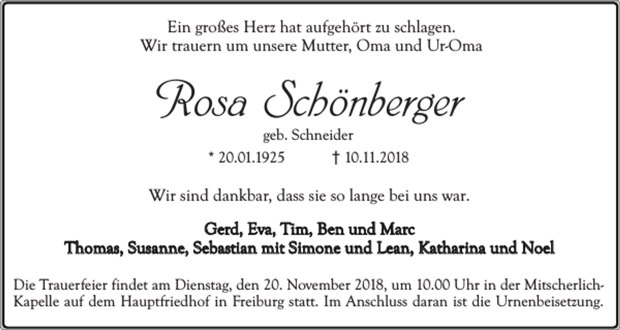 <p>Ein großes Herz hat aufgehört zu schlagen.<br />Wir trauern um unsere Mutter, Oma und Ur-Oma</p><p>Rosa Schönberger<br />geb. Schneider<br />* 20.01.1925<br />10.11.2018</p><p>Wir sind dankbar, dass sie so lange bei uns war.<br />Gerd, Eva, Tim, Ben und Marc<br />Thomas, Susanne, Sebastian mit Simone und Lean, Katharina und Noel<br />Die Trauerfeier findet am Dienstag, den 20. November 2018, um 10.00 Uhr in der MitscherlichKapelle auf dem Hauptfriedhof in Freiburg statt. Im Anschluss daran ist die Urnenbeisetzung.</p>