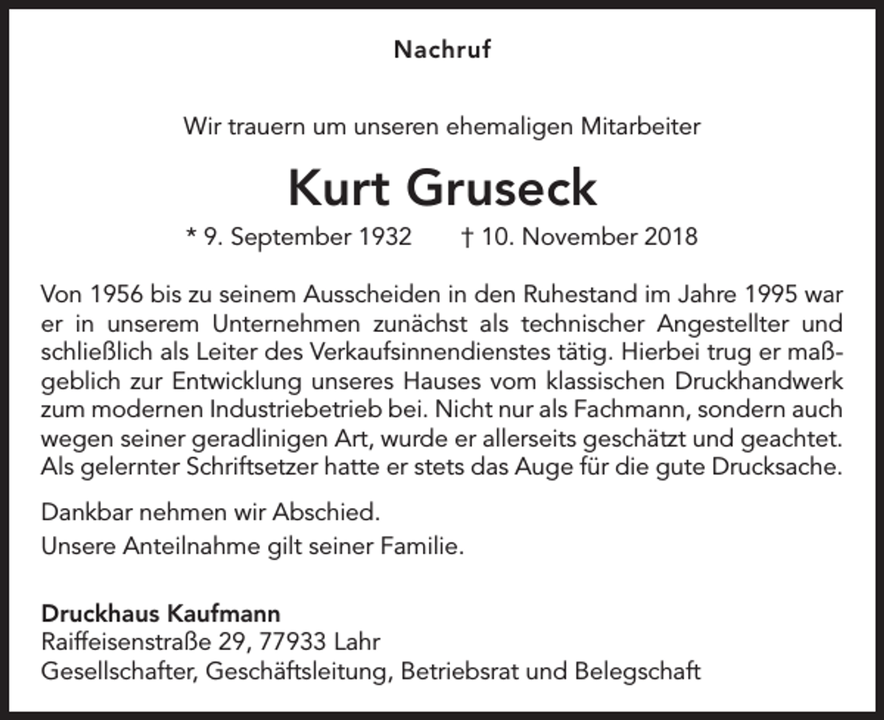 <p>Nachruf<br />Wir trauern um unseren ehemaligen Mitarbeiter</p><p>Kurt Gruseck<br />* 9. September 1932 † 10. November 2018<br />Von 1956 bis zu seinem Ausscheiden in den Ruhestand im Jahre 1995 war<br />er in ­<br />unserem Unternehmen zunächst als technischer Angestellter und<br />schließlich als L­ eiter des Verkaufsinnendienstes tätig. Hierbei trug er maßgeblich zur Entwicklung unseres Hauses vom klassischen Druckhandwerk<br />zum modernen Industriebetrieb bei. Nicht nur als Fachmann, sondern auch<br />wegen seiner geradlinigen Art, wurde er allerseits geschätzt und geachtet.<br />Als gelernter Schriftsetzer hatte er stets das Auge für die gute Drucksache.<br />Dankbar nehmen wir Abschied.<br />Unsere Anteilnahme gilt seiner Familie.<br />Druckhaus Kaufmann<br />Raiffeisenstraße 29, 77933 Lahr<br />Gesellschafter, Geschäftsleitung, Betriebsrat und Belegschaft</p>