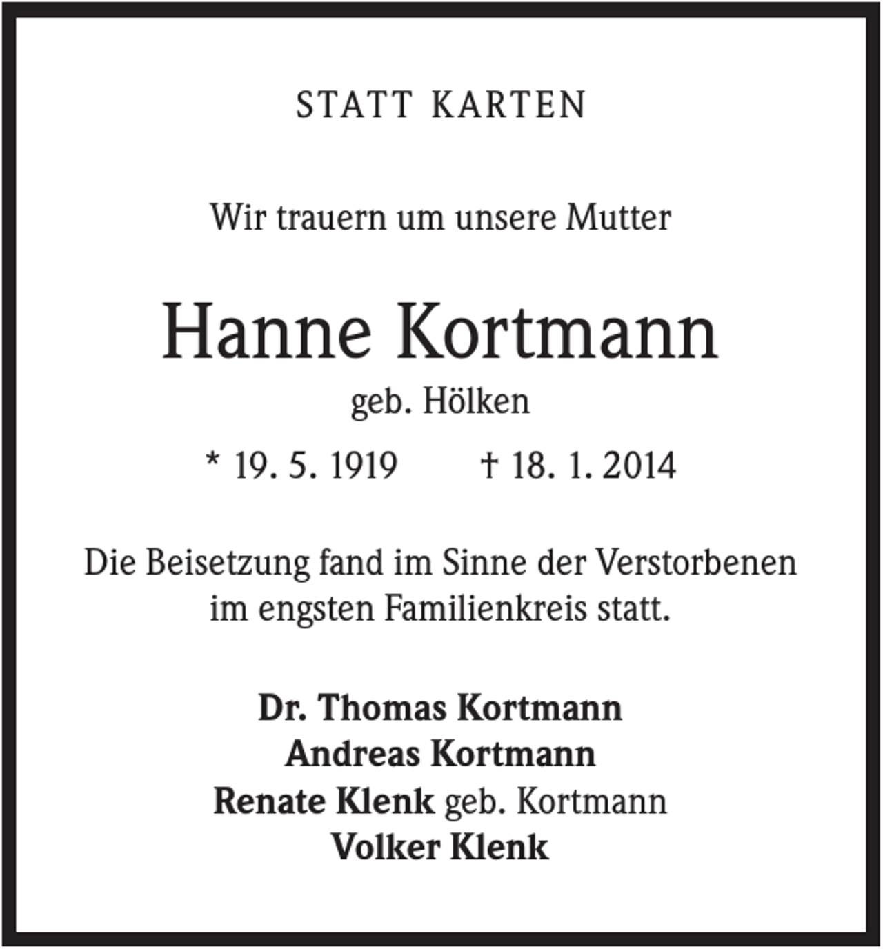 <p>S TAT T K A R T E N<br />Wir trauern um unsere Mutter</p><p>Hanne Kortmann<br />geb. Hölken<br />* 19. 5. 1919</p><p>† 18. 1. 2014</p><p>Die Beisetzung fand im Sinne der Verstorbenen<br />im engsten Familienkreis statt.<br />Dr. Thomas Kortmann<br />Andreas Kortmann<br />Renate Klenk geb. Kortmann<br />Volker Klenk</p>