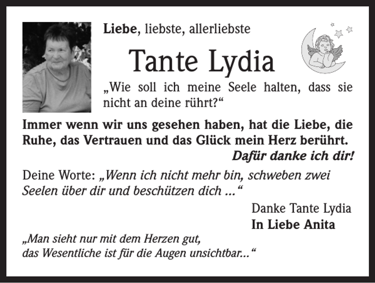 <p>Liebe, liebste, allerliebste</p><p>Tante Lydia</p><p>„Wie soll ich meine Seele halten, dass sie<br />nicht an deine rührt?“<br />Immer wenn wir uns gesehen haben, hat die Liebe, die<br />Ruhe, das Vertrauen und das Glück mein Herz berührt.</p><p>Dafür danke ich dir!<br />Deine Worte: „Wenn ich nicht mehr bin, schweben zwei<br />Seelen über dir und beschützen dich ...“</p><p>Danke Tante Lydia</p><p>In Liebe Anita<br />„Man sieht nur mit dem Herzen gut,<br />das Wesentliche ist für die Augen unsichtbar...“</p>