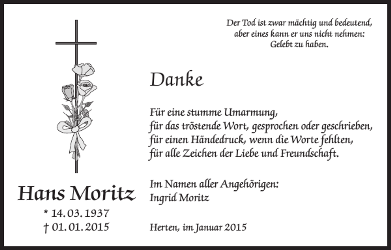 <p>Der Tod ist zwar mächtig und bedeutend,<br />aber eines kann er uns nicht nehmen:<br />Gelebt zu haben.</p><p>Danke<br />Für eine stumme Umarmung,<br />für das tröstende Wort, gesprochen oder geschrieben,<br />für einen Händedruck, wenn die Worte fehlten,<br />für alle Zeichen der Liebe und Freundschaft.</p><p>Hans Moritz<br />* 14. 03. 1937<br />† 01. 01. 2015</p><p>Im Namen aller Angehörigen:<br />Ingrid Moritz<br />Herten, im Januar 2015</p>
