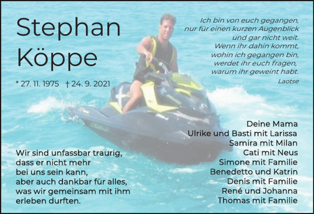 <p>Stephan<br />Köppe<br />* 27. 11. 1975 † 24. 9. 2021</p><p>Ich bin von euch gegangen,<br />nur für einen kurzen Augenblick<br />und gar nicht weit.<br />Wenn ihr dahin kommt,<br />wohin ich gegangen bin,<br />werdet ihr euch fragen,<br />warum ihr geweint habt.<br />Laotse</p>
