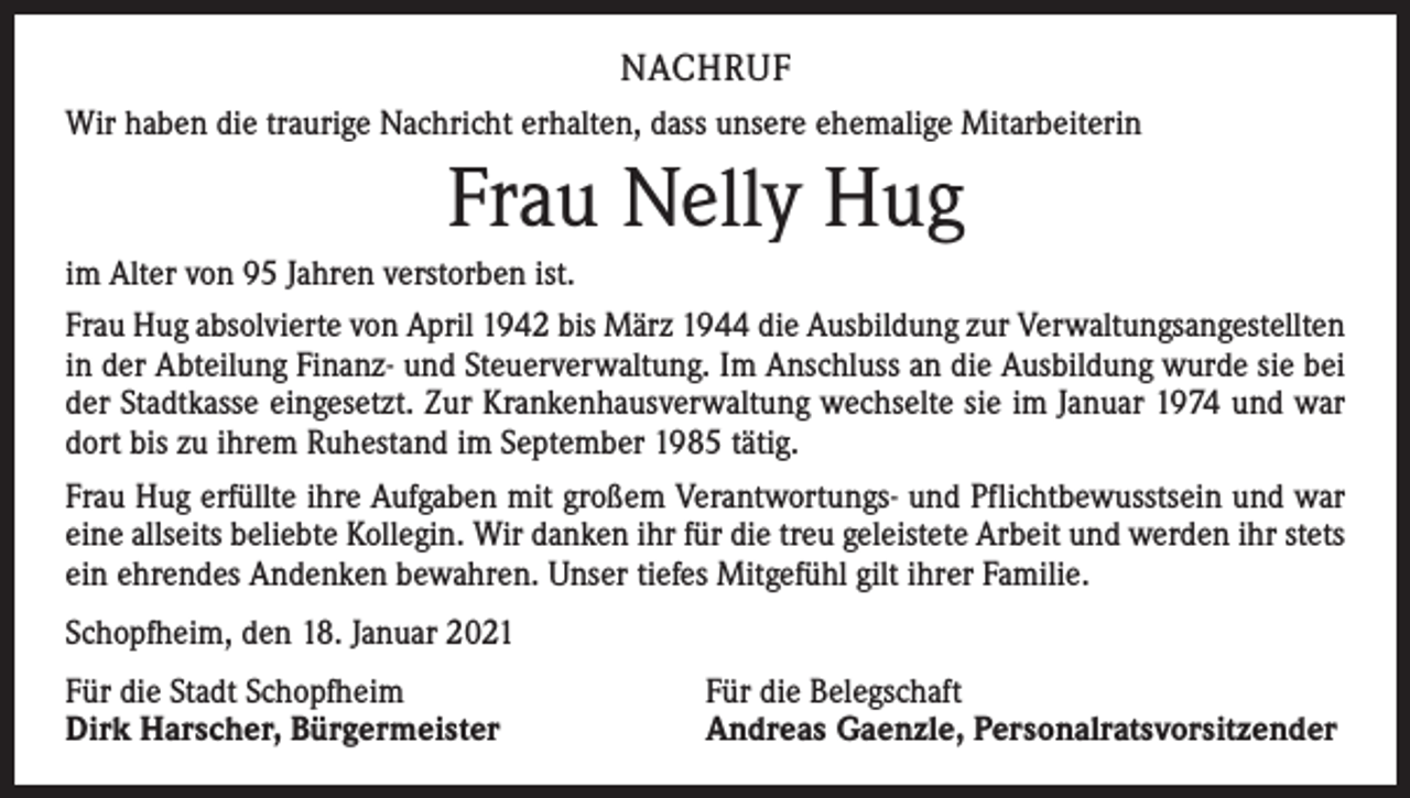 <p>NACHRUF<br />Wir haben die traurige Nachricht erhalten, dass unsere ehemalige Mitarbeiterin</p><p>Frau Nelly Hug<br />im Alter von 95 Jahren verstorben ist.<br />Frau Hug absolvierte von April 1942 bis März 1944 die Ausbildung zur Verwaltungsangestellten<br />in der Abteilung Finanz- und Steuerverwaltung. Im Anschluss an die Ausbildung wurde sie bei<br />der Stadtkasse eingesetzt. Zur Krankenhausverwaltung wechselte sie im Januar 1974 und war<br />dort bis zu ihrem Ruhestand im September 1985 tätig.<br />Frau Hug erfüllte ihre Aufgaben mit großem Verantwortungs- und Pflichtbewusstsein und war<br />eine allseits beliebte Kollegin. Wir danken ihr für die treu geleistete Arbeit und werden ihr stets<br />ein ehrendes Andenken bewahren. Unser tiefes Mitgefühl gilt ihrer Familie.<br />Schopfheim, den 18. Januar 2021<br />Für die Stadt Schopfheim<br />Dirk Harscher, Bürgermeister</p><p>Für die Belegschaft<br />Andreas Gaenzle, Personalratsvorsitzender</p>