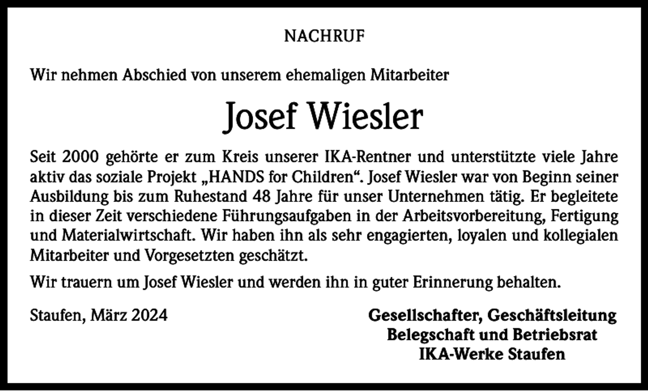 <p>NACHRUF<br />Wir nehmen Abschied von unserem ehemaligen Mitarbeiter</p><p>Josef Wiesler<br />Seit 2000 gehörte er zum Kreis unserer IKA-Rentner und unterstützte viele Jahre<br />aktiv das soziale Projekt „HANDS for Children“. Josef Wiesler war von Beginn seiner<br />Ausbildung bis zum Ruhestand 48 Jahre für unser Unternehmen tätig. Er begleitete<br />in dieser Zeit verschiedene Führungsaufgaben in der Arbeitsvorbereitung, Fertigung<br />und Materialwirtschaft. Wir haben ihn als sehr engagierten, loyalen und kollegialen<br />Mitarbeiter und Vorgesetzten geschätzt.<br />Wir trauern um Josef Wiesler und werden ihn in guter Erinnerung behalten.<br />Staufen, März 2024</p><p>Gesellschafter, Geschäftsleitung<br />Belegschaft und Betriebsrat<br />IKA-Werke Staufen</p>