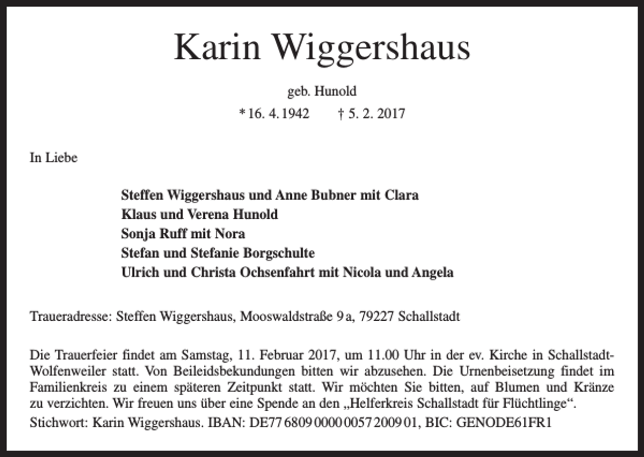 <p>Karin Wiggershaus<br />geb. Hunold<br />* 16. 4. 1942 † 5. 2. 2017<br />In Liebe<br />Steffen Wiggershaus und Anne Bubner mit Clara<br />Klaus und Verena Hunold<br />Sonja Ruff mit Nora<br />Stefan und Stefanie Borgschulte<br />Ulrich und Christa Ochsenfahrt mit Nicola und Angela<br />Traueradresse: Steffen Wiggershaus, Mooswaldstraße 9 a, 79227 Schallstadt<br />Die Trauerfeier findet am Samstag, 11. Februar 2017, um 11.00 Uhr in der ev. Kirche in SchallstadtWolfenweiler statt. Von Beileidsbekundungen bitten wir abzusehen. Die Urnenbeisetzung findet im<br />Familienkreis zu einem späteren Zeitpunkt statt. Wir möchten Sie bitten, auf Blumen und Kränze<br />zu verzichten. Wir freuen uns über eine Spende an den „Helferkreis Schallstadt für Flüchtlinge“.<br />Stichwort: Karin Wiggershaus. IBAN: DE77 6809 0057 2009 01, BIC: GENODE61FR1</p>