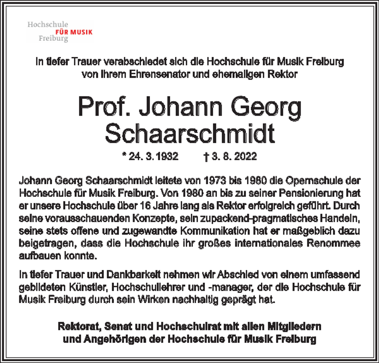 <p>In tiefer Trauer verabschiedet sich die Hochschule für Musik Freiburg<br />von ihrem Ehrensenator und ehemaligen Rektor</p><p>Prof. Johann Georg<br />Schaarschmidt<br />* 24. 3. 1932</p><p>† 3. 8. 2022</p><p>Johann Georg Schaarschmidt leitete von 1973 bis 1980 die Opernschule der<br />Hochschule für Musik Freiburg. Von 1980 an bis zu seiner Pensionierung hat<br />er unsere Hochschule über 16 Jahre lang als Rektor erfolgreich geführt. Durch<br />seine vorausschauenden Konzepte, sein zupackend-pragmatisches Handeln,<br />seine stets offene und zugewandte Kommunikation hat er maßgeblich dazu<br />beigetragen, dass die Hochschule ihr großes internationales Renommee<br />aufbauen konnte.<br />In tiefer Trauer und Dankbarkeit nehmen wir Abschied von einem umfassend<br />gebildeten Künstler, Hochschullehrer und -manager, der die Hochschule für<br />Musik Freiburg durch sein Wirken nachhaltig geprägt hat.<br />Rektorat, Senat und Hochschulrat mit allen Mitgliedern<br />und Angehörigen der Hochschule für Musik Freiburg</p>