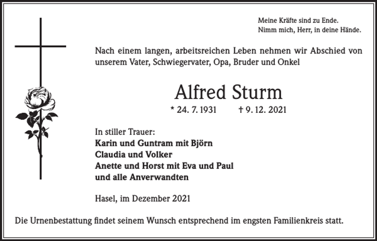 <p>Meine Kräfte sind zu Ende.<br />Nimm mich, Herr, in deine Hände.</p><p>Nach einem langen, arbeitsreichen Leben nehmen wir Abschied von<br />unserem Vater, Schwiegervater, Opa, Bruder und Onkel</p><p>Alfred Sturm<br />* 24. 7. 1931</p><p>† 9. 12. 2021</p><p>In stiller Trauer:<br />Karin und Guntram mit Björn<br />Claudia und Volker<br />Anette und Horst mit Eva und Paul<br />und alle Anverwandten<br />Hasel, im Dezember 2021<br />Die Urnenbestattung findet seinem Wunsch entsprechend im engsten Familienkreis statt.</p>