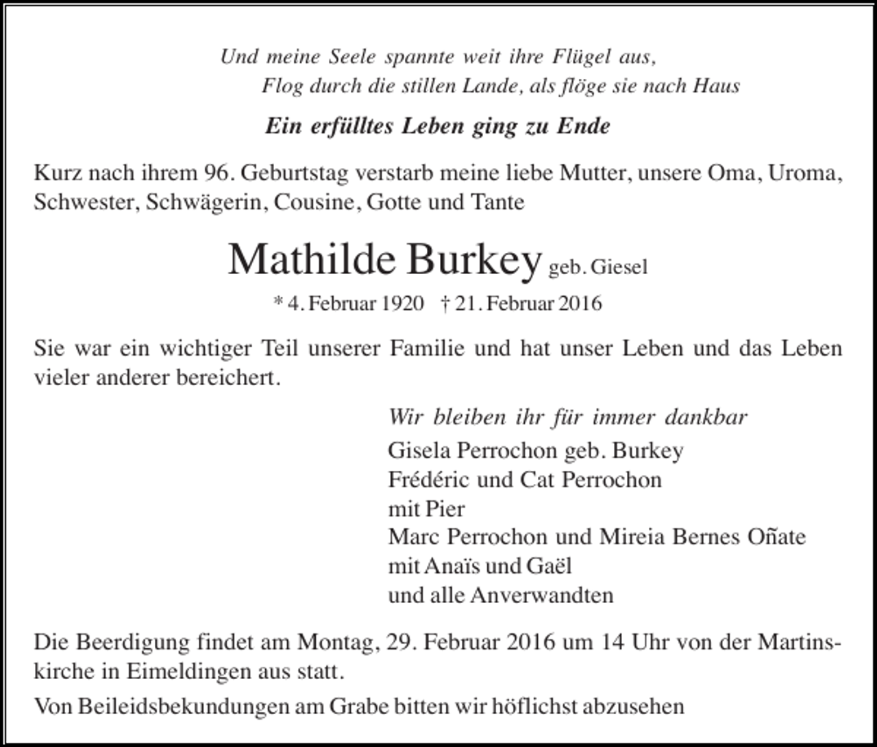 <p>Und meine Seele spannte weit ihre Flügel aus,<br />Flog durch die stillen Lande, als flöge sie nach Haus</p><p>Ein erfülltes Leben ging zu Ende<br />Kurz nach ihrem 96. Geburtstag verstarb meine liebe Mutter, unsere Oma, Uroma,<br />Schwester, Schwägerin, Cousine, Gotte und Tante</p><p>Mathilde Burkey geb. Giesel<br />* 4. Februar 1920 † 21. Februar 2016</p><p>Sie war ein wichtiger Teil unserer Familie und hat unser Leben und das Leben<br />vieler anderer bereichert.<br />Wir bleiben ihr für immer dankbar<br />Gisela Perrochon geb. Burkey<br />Frédéric und Cat Perrochon<br />mit Pier<br />~<br />Marc Perrochon und Mireia Bernes Onate<br />mit Anaïs und Gaël<br />und alle Anverwandten<br />Die Beerdigung findet am Montag, 29. Februar 2016 um 14 Uhr von der Martinskirche in Eimeldingen aus statt.<br />Von Beileidsbekundungen am Grabe bitten wir höflichst abzusehen</p>