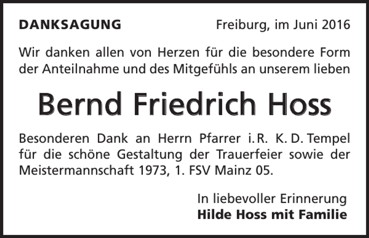 <p>danksagung</p><p>Freiburg, im Juni 2016</p><p>Wir danken allen von Herzen für die besondere Form<br />der Anteilnahme und des Mitgefühls an unserem lieben</p><p>Bernd Friedrich Hoss<br />Besonderen Dank an Herrn Pfarrer i. R. K. D. Tempel<br />für die schöne Gestaltung der Trauerfeier sowie der<br />Meister­mannschaft 1973, 1. FSV Mainz 05.<br />In liebevoller Erinnerung<br />Hilde Hoss mit Familie</p>