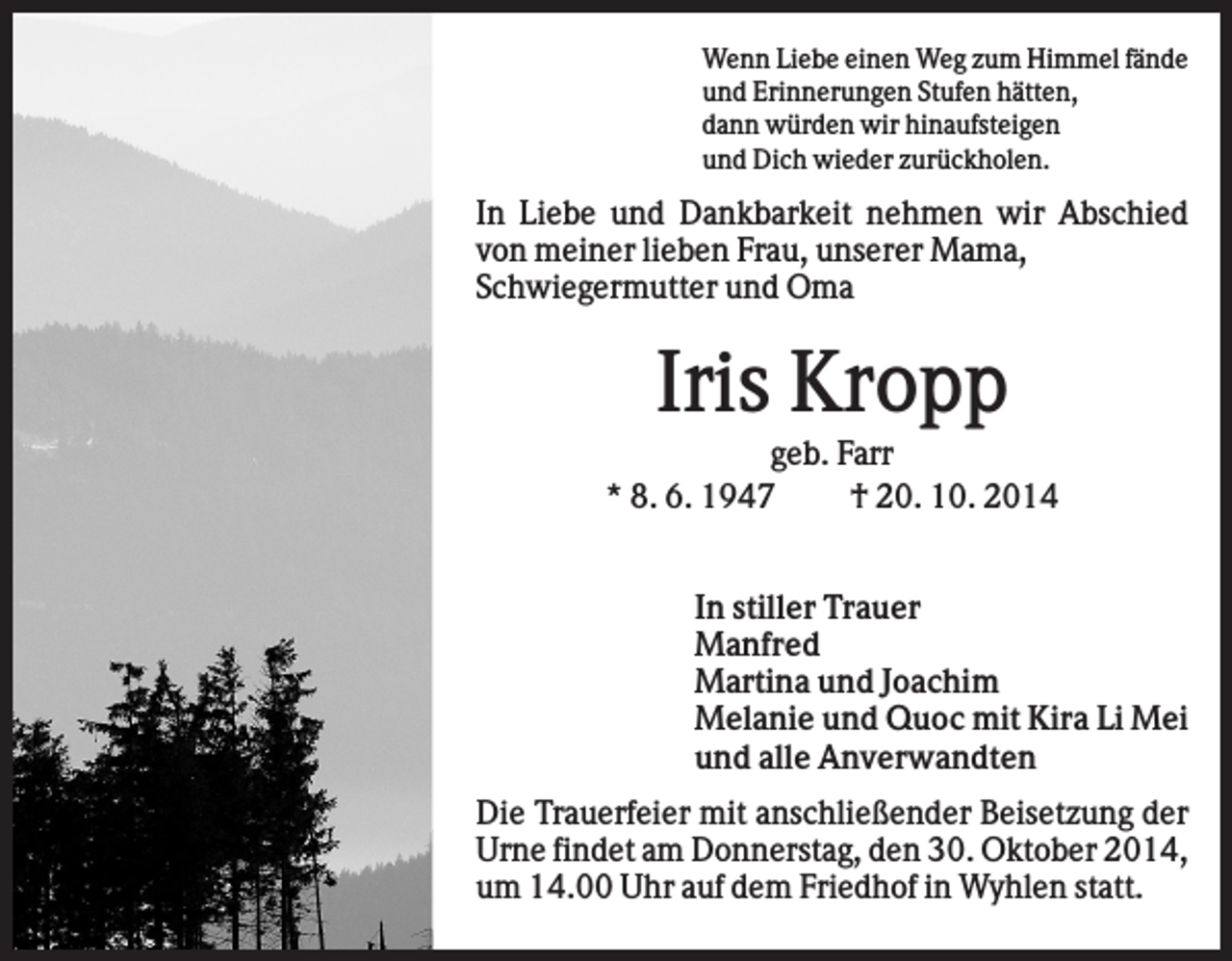 <p>Wenn Liebe einen Weg zum Himmel fände<br />und Erinnerungen Stufen hätten,<br />dann würden wir hinaufsteigen<br />und Dich wieder zurückholen.</p><p>In Liebe und Dankbarkeit nehmen wir Abschied<br />von meiner lieben Frau, unserer Mama,<br />Schwiegermutter und Oma</p><p>Iris Kropp<br />geb. Farr<br />* 8. 6. 1947<br />† 20. 10. 2014<br />In stiller Trauer<br />Manfred<br />Martina und Joachim<br />Melanie und Quoc mit Kira Li Mei<br />und alle Anverwandten<br />Die Trauerfeier mit anschließender Beisetzung der<br />Urne findet am Donnerstag, den 30. Oktober 2014,<br />um 14.00 Uhr auf dem Friedhof in Wyhlen statt.</p>