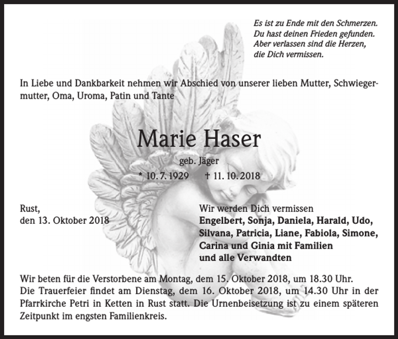 <p>Es ist zu Ende mit den Schmerzen.<br />Du hast deinen Frieden gefunden.<br />Aber verlassen sind die Herzen,<br />die Dich vermissen.</p><p>In Liebe und Dankbarkeit nehmen wir Abschied von unserer lieben Mutter, Schwiegermutter, Oma, Uroma, Patin und Tante</p><p>Marie Haser<br />geb. Jäger<br />* 10. 7. 1929 † 11. 10. 2018<br />Rust,<br />den 13. Oktober 2018</p><p>Wir werden Dich vermissen<br />Engelbert, Sonja, Daniela, Harald, Udo,<br />Silvana, Patricia, Liane, Fabiola, Simone,<br />Carina und Ginia mit Familien<br />und alle Verwandten</p><p>Wir beten für die Verstorbene am Montag, dem 15. Oktober 2018, um 18.30 Uhr.<br />Die Trauerfeier findet am Dienstag, dem 16. Oktober 2018, um 14.30 Uhr in der<br />Pfarrkirche Petri in Ketten in Rust statt. Die Urnenbeisetzung ist zu einem späteren<br />Zeitpunkt im engsten Familienkreis.</p>