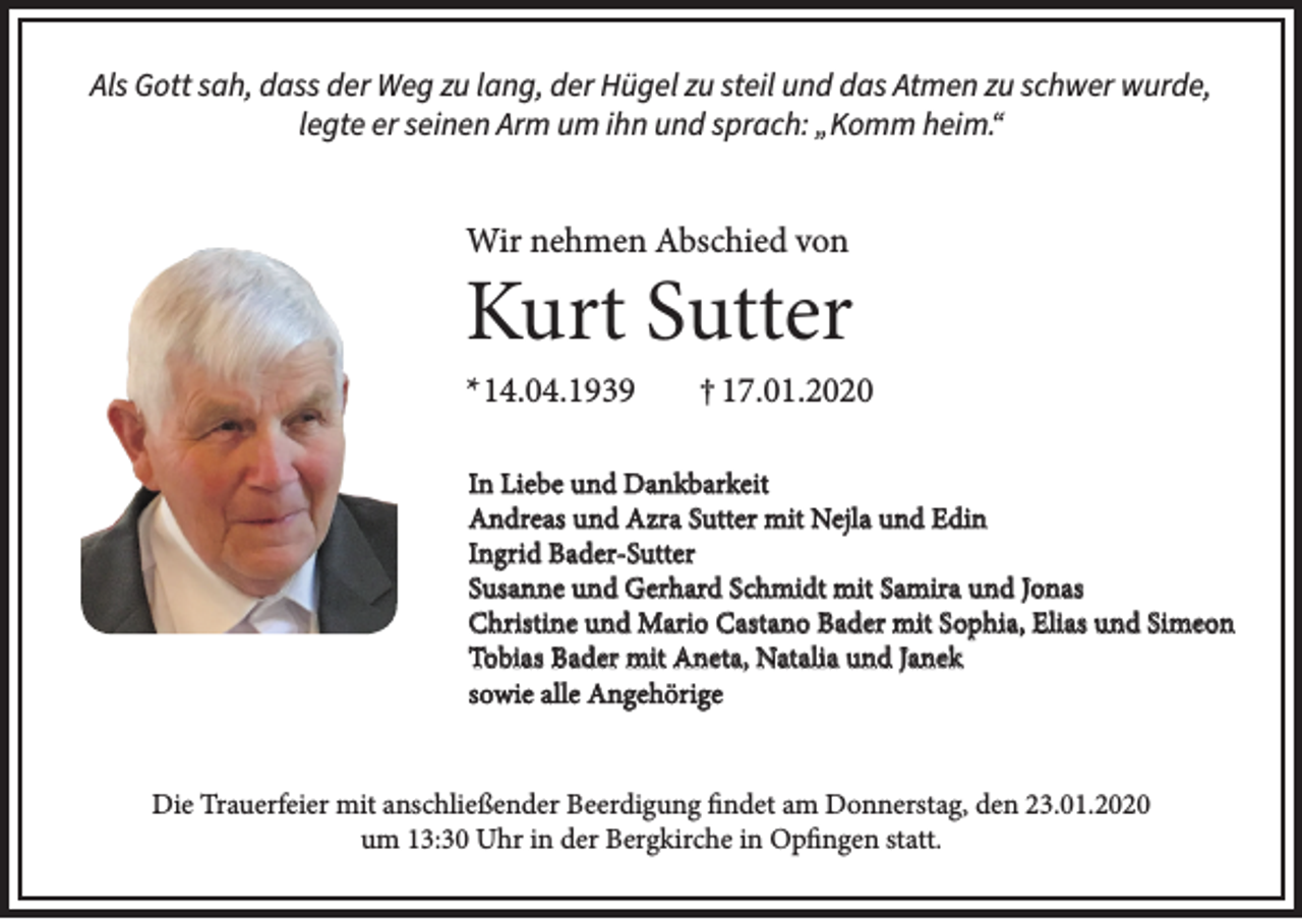 <p>Als Gott sah, dass der Weg zu lang, der Hügel zu steil und das Atmen zu schwer wurde,<br />legte er seinen Arm um ihn und sprach: „Komm heim.“</p><p>Wir nehmen Abschied von</p><p>Kurt Sutter<br />* 14.04.1939</p><p>† 17.01.2020</p><p>In Liebe und Dankbarkeit<br />Andreas und Azra Sutter mit Nejla und Edin<br />Ingrid Bader-Sutter<br />Susanne und Gerhard Schmidt mit Samira und Jonas<br />Christine und Mario Castano Bader mit Sophia, Elias und Simeon<br />Tobias Bader mit Aneta, Natalia und Janek<br />sowie alle Angehörige<br />Die Trauerfeier mit anschließender Beerdigung findet am Donnerstag, den 23.01.2020<br />um 13:30 Uhr in der Bergkirche in Opfingen statt.</p>