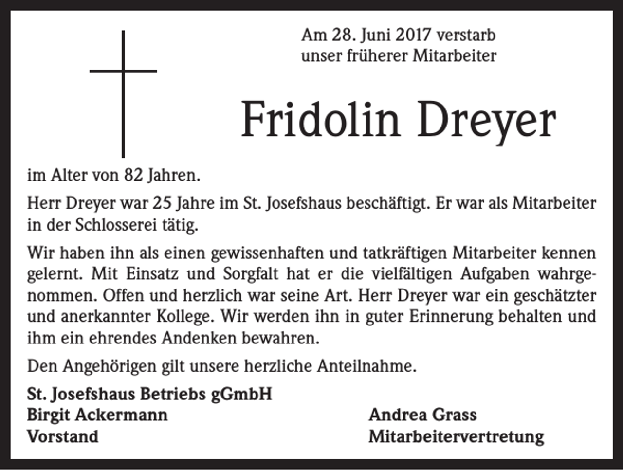 <p>Am 28. Juni 2017 verstarb<br />unser früherer Mitarbeiter</p><p>Fridolin Dreyer<br />im Alter von 82 Jahren.<br />Herr Dreyer war 25 Jahre im St. Josefshaus beschäftigt. Er war als Mitarbeiter<br />in der Schlosserei tätig.<br />Wir haben ihn als einen gewissenhaften und tatkräftigen Mitarbeiter kennen<br />gelernt. Mit Einsatz und Sorgfalt hat er die vielfältigen Aufgaben wahrgenommen. Offen und herzlich war seine Art. Herr Dreyer war ein geschätzter<br />und anerkannter Kollege. Wir werden ihn in guter Erinnerung behalten und<br />ihm ein ehrendes Andenken bewahren.<br />Den Angehörigen gilt unsere herzliche Anteilnahme.<br />St. Josefshaus Betriebs gGmbH<br />Birgit Ackermann<br />Andrea Grass<br />Vorstand<br />Mitarbeitervertretung</p>