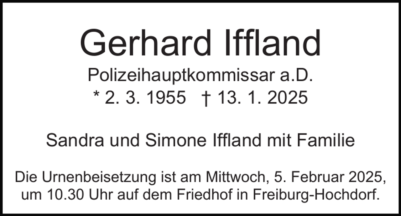 <p>Gerhard Iffland<br />Polizeihauptkommissar a.D.<br />* 2. 3. 1955 † 13. 1. 2025<br />Sandra und Simone Iffland mit Familie<br />Die Urnenbeisetzung ist am Mittwoch, 5. Februar 2025,<br />um 10.30 Uhr auf dem Friedhof in Freiburg-Hochdorf.</p>