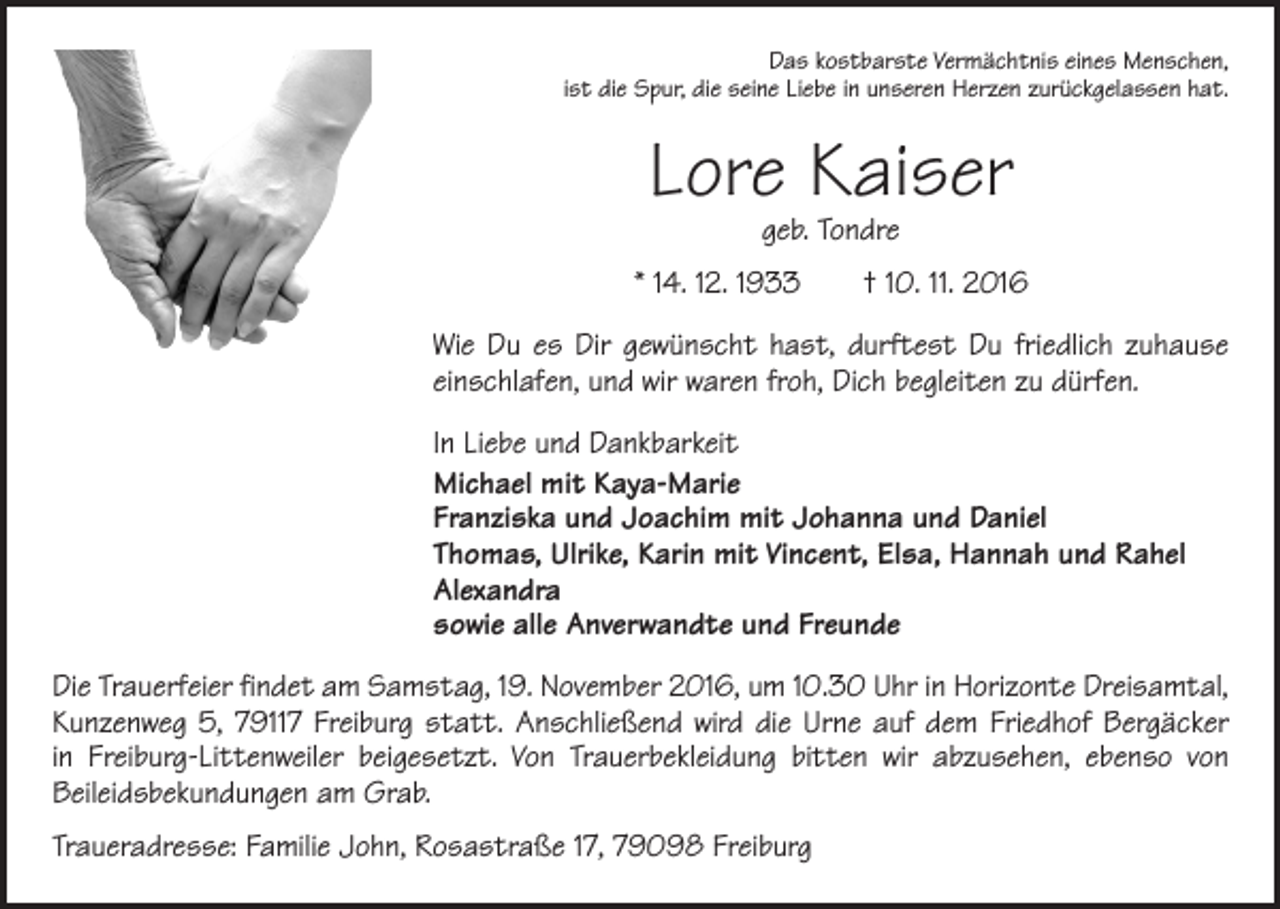 <p>Das kostbarste Vermächtnis eines Menschen,<br />ist die Spur, die seine Liebe in unseren Herzen zurückgelassen hat.</p><p>Lore Kaiser<br />geb. Tondre</p><p>* 14. 12. 1933 † 10. 11. 2016<br />Wie Du es Dir gewünscht hast, durftest Du friedlich zuhause<br />­einschlafen, und wir waren froh, Dich begleiten zu dürfen.<br />In Liebe und Dankbarkeit<br />Michael mit Kaya-Marie<br />Franziska und Joachim mit Johanna und Daniel<br />Thomas, Ulrike, Karin mit Vincent, Elsa, Hannah und Rahel<br />Alexandra<br />sowie alle Anverwandte und Freunde<br />Die Trauerfeier findet am Samstag, 19. November 2016, um 10.30 Uhr in Horizonte Dreisamtal,<br />Kunzenweg 5, 79117 Freiburg statt. Anschließend wird die Urne auf dem Friedhof Bergäcker<br />in Freiburg-Littenweiler beigesetzt. Von Trauerbekleidung bitten wir abzusehen, ebenso von<br />­Beileidsbekundungen am Grab.<br />Traueradresse: Familie John, Rosastraße 17, 79098 Freiburg</p>