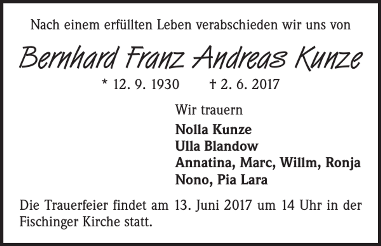<p>Nach einem erfüllten Leben verabschieden wir uns von</p><p>Bernhard Franz Andreas Kunze<br />* 12. 9. 1930 † 2. 6. 2017</p><p>Wir trauern<br />Nolla Kunze<br />Ulla Blandow<br />Annatina, Marc, Willm, Ronja<br />Nono, Pia Lara<br />Die Trauerfeier findet am 13. Juni 2017 um 14 Uhr in der<br />Fischinger Kirche statt.</p>