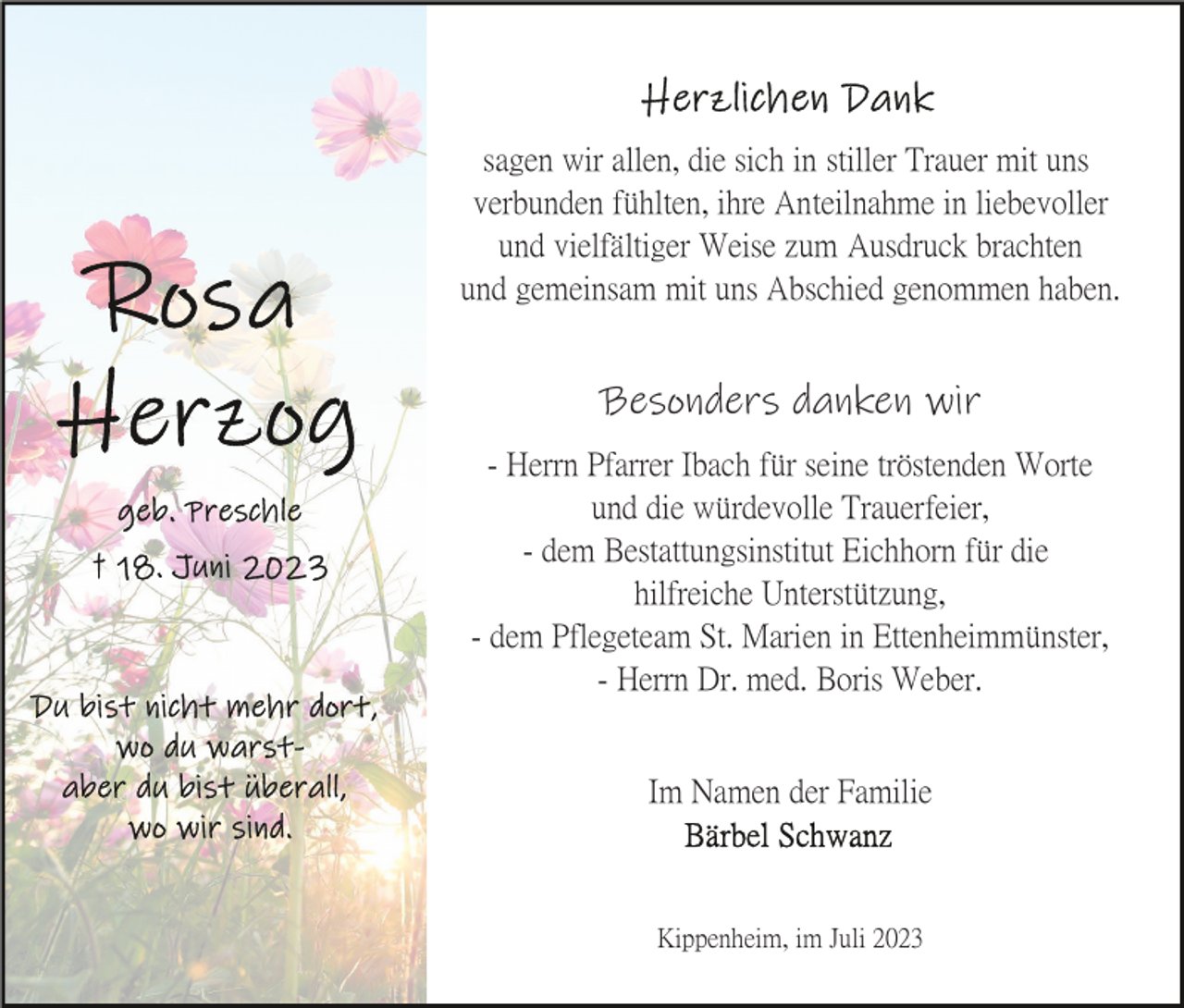 <p>sagen wir allen, die sich in stiller Trauer mit uns<br />verbunden fühlten, ihre Anteilnahme in liebevoller<br />und vielfältiger Weise zum Ausdruck brachten<br />und gemeinsam mit uns Abschied genommen haben.</p><p>Besonders danken wir<br />- Herrn Pfarrer Ibach für seine tröstenden Worte<br />und die würdevolle Trauerfeier,<br />- dem Bestattungsinstitut Eichhorn für die<br />hilfreiche Unterstützung,<br />- dem Pflegeteam St. Marien in Ettenheimmünster,<br />- Herrn Dr. med. Boris Weber.</p><p>Im Namen der Familie</p><p>Kippenheim, im Juli 2023</p>