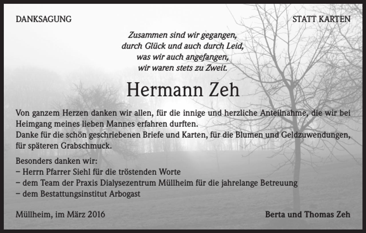 <p>DANKSAGUNG</p><p>STATT KARTEN<br />Zusammen sind wir gegangen,<br />durch Glück und auch durch Leid,<br />was wir auch angefangen,<br />wir waren stets zu Zweit.</p><p>Hermann Zeh<br />Von ganzem Herzen danken wir allen, für die innige und herzliche Anteilnahme, die wir bei<br />Heimgang meines lieben Mannes erfahren durften.</p><p>Danke für die schön geschriebenen Briefe und Karten, für die Blumen und Geldzuwendungen,<br />für späteren Grabschmuck.<br />Besonders danken wir:<br />– Herrn Pfarrer Siehl für die tröstenden Worte<br />– dem Team der Praxis Dialysezentrum Müllheim für die jahrelange Betreuung<br />– dem Bestattungsinstitut Arbogast<br />Müllheim, im März 2016</p><p>Berta und Thomas Zeh</p>