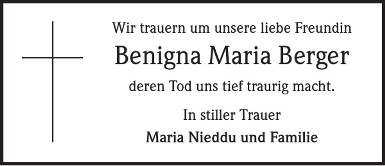 <p>Wir trauern um unsere liebe Freundin</p><p>Benigna Maria Berger<br />deren Tod uns tief traurig macht.<br />In stiller Trauer<br />Maria Nieddu und Familie</p>