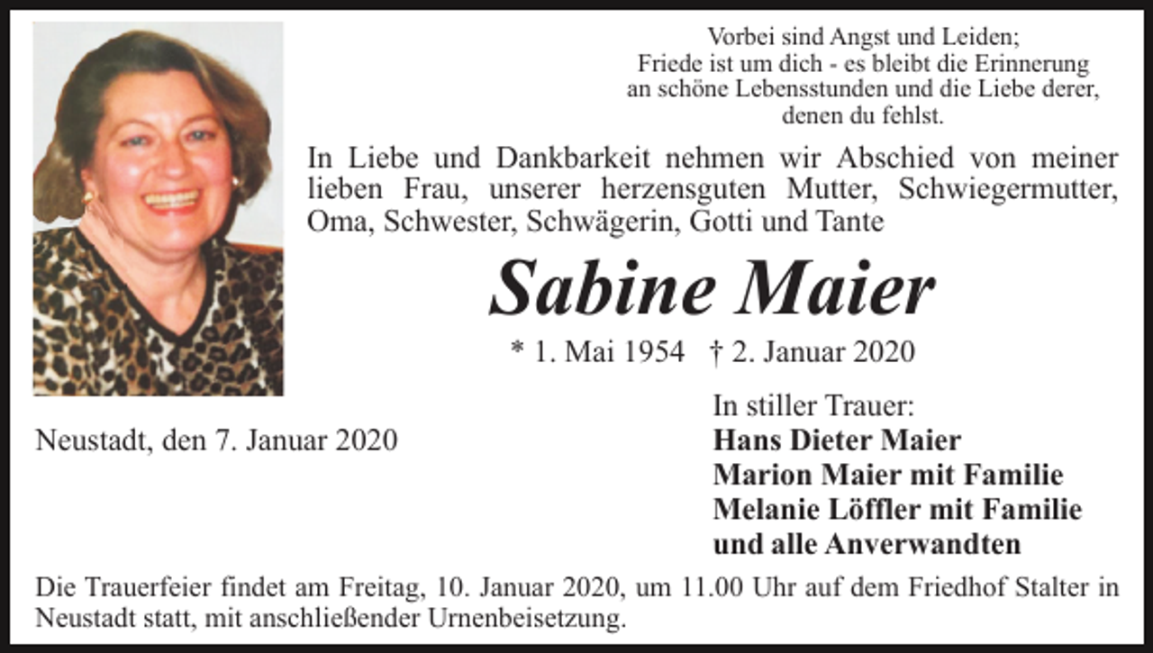<p>Vorbei sind Angst und Leiden;<br />Friede ist um dich - es bleibt die Erinnerung<br />an schöne Lebensstunden und die Liebe derer,<br />denen du fehlst.</p><p>In Liebe und Dankbarkeit nehmen wir Abschied von meiner<br />lieben Frau, unserer herzensguten Mutter, Schwiegermutter,<br />Oma, Schwester, Schwägerin, Gotti und Tante</p><p>Sabine Maier<br />* 1. Mai 1954 † 2. Januar 2020<br />Neustadt, den 7. Januar 2020</p><p>In stiller Trauer:<br />Hans Dieter Maier<br />Marion Maier mit Familie<br />Melanie Löffler mit Familie<br />und alle Anverwandten</p><p>Die Trauerfeier findet am Freitag, 10. Januar 2020, um 11.00 Uhr auf dem Friedhof Stalter in<br />Neustadt statt, mit anschließender Urnenbeisetzung.</p>