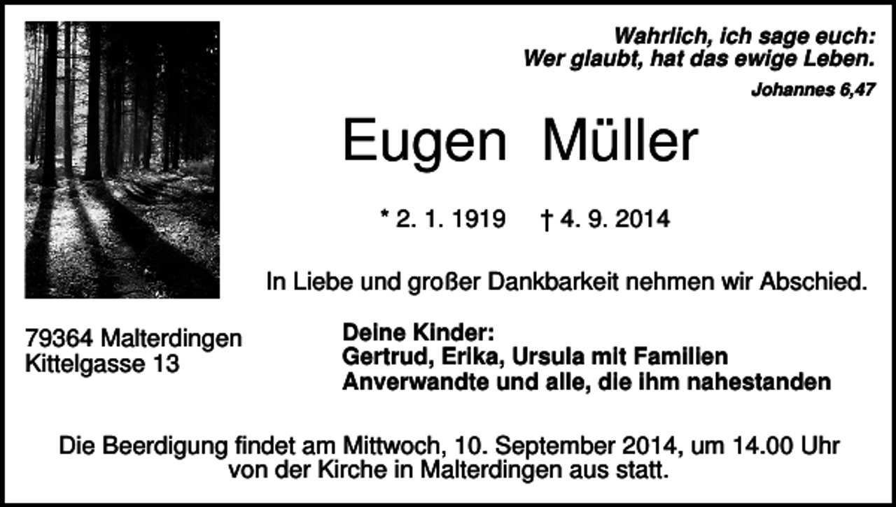 <p>Wahrlich, ich sage euch:<br />Wer glaubt, hat das ewige Leben.<br />Johannes 6,47</p><p>Eugen Müller<br />* 2. 1. 1919</p><p>† 4. 9. 2014</p><p>In Liebe und großer Dankbarkeit nehmen wir Abschied.<br />79364 Malterdingen<br />Kittelgasse 13</p><p>Deine Kinder:<br />Gertrud, Erika, Ursula mit Familien<br />Anverwandte und alle, die ihm nahestanden</p><p>Die Beerdigung findet am Mittwoch, 10. September 2014, um 14.00 Uhr<br />von der Kirche in Malterdingen aus statt.</p>