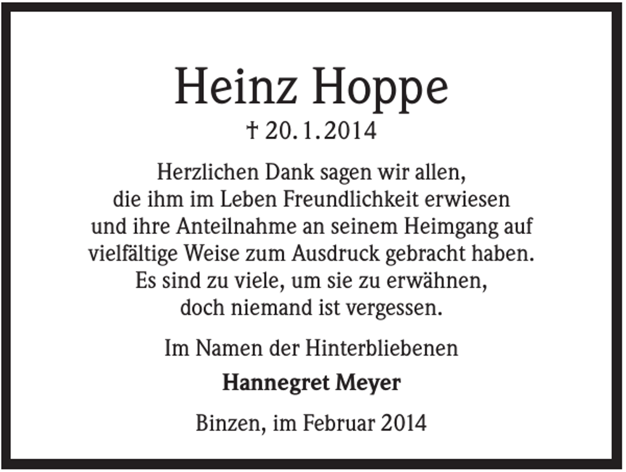 <p>Heinz Hoppe<br />† 20. 1. 2014<br />Herzlichen Dank sagen wir allen,<br />die ihm im Leben Freundlichkeit erwiesen<br />und ihre Anteilnahme an seinem Heimgang auf<br />vielfältige Weise zum Ausdruck gebracht haben.<br />Es sind zu viele, um sie zu erwähnen,<br />doch niemand ist vergessen.<br />Im Namen der Hinterbliebenen<br />Hannegret Meyer<br />Binzen, im Februar 2014</p>