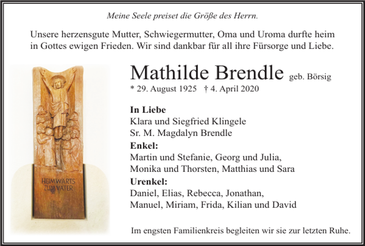 <p>Meine Seele preiset die Größe des Herrn.</p><p>Unsere herzensgute Mutter, Schwiegermutter, Oma und Uroma durfte heim<br />in Gottes ewigen Frieden. Wir sind dankbar für all ihre Fürsorge und Liebe.</p><p>Mathilde Brendle geb. Börsig<br />* 29. August 1925 † 4. April 2020</p><p>In Liebe<br />Klara und Siegfried Klingele<br />Sr. M. Magdalyn Brendle<br />Enkel:<br />Martin und Stefanie, Georg und Julia,<br />Monika und Thorsten, Matthias und Sara<br />Urenkel:<br />Daniel, Elias, Rebecca, Jonathan,<br />Manuel, Miriam, Frida, Kilian und David<br />Im engsten Familienkreis begleiten wir sie zur letzten Ruhe.</p>