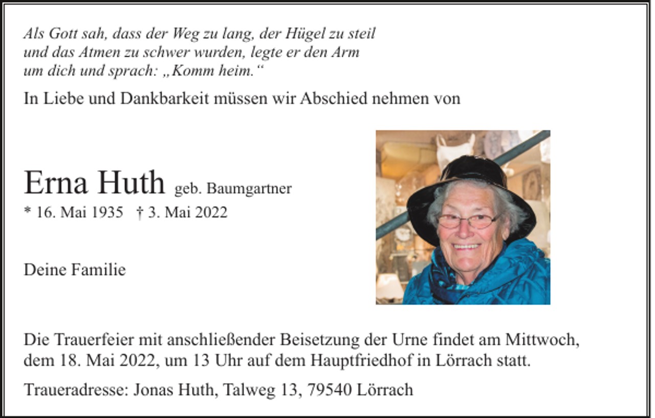 <p>Als Gott sah, dass der Weg zu lang, der Hügel zu steil<br />und das Atmen zu schwer wurden, legte er den Arm<br />um dich und sprach: „Komm heim.“</p><p>In Liebe und Dankbarkeit müssen wir Abschied nehmen von</p><p>Erna Huth geb. Baumgartner<br />* 16. Mai 1935 † 3. Mai 2022</p><p>Deine Familie</p><p>Die Trauerfeier mit anschließender Beisetzung der Urne findet am Mittwoch,<br />dem 18. Mai 2022, um 13 Uhr auf dem Hauptfriedhof in Lörrach statt.<br />Traueradresse: Jonas Huth, Talweg 13, 79540 Lörrach</p>
