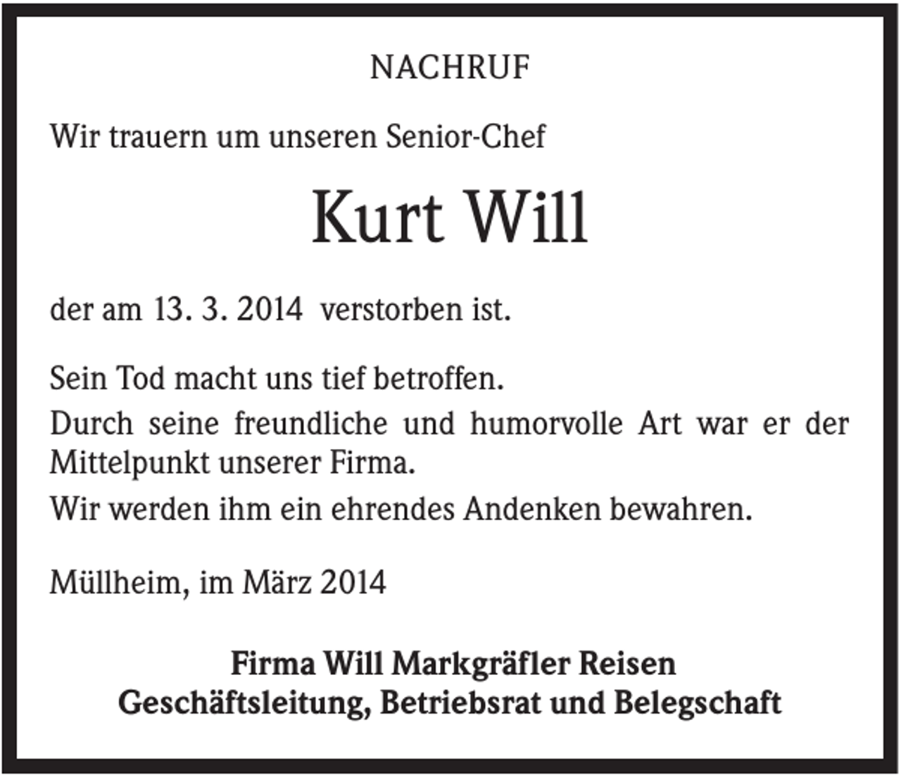 <p>NACHRUF<br />Wir trauern um unseren Senior-Chef</p><p>Kurt Will<br />der am 13. 3. 2014 verstorben ist.<br />Sein Tod macht uns tief betroffen.<br />Durch seine freundliche und humorvolle Art war er der<br />Mittelpunkt unserer Firma.<br />Wir werden ihm ein ehrendes Andenken bewahren.<br />Müllheim, im März 2014<br />Firma Will Markgräfler Reisen<br />Geschäftsleitung, Betriebsrat und Belegschaft</p>