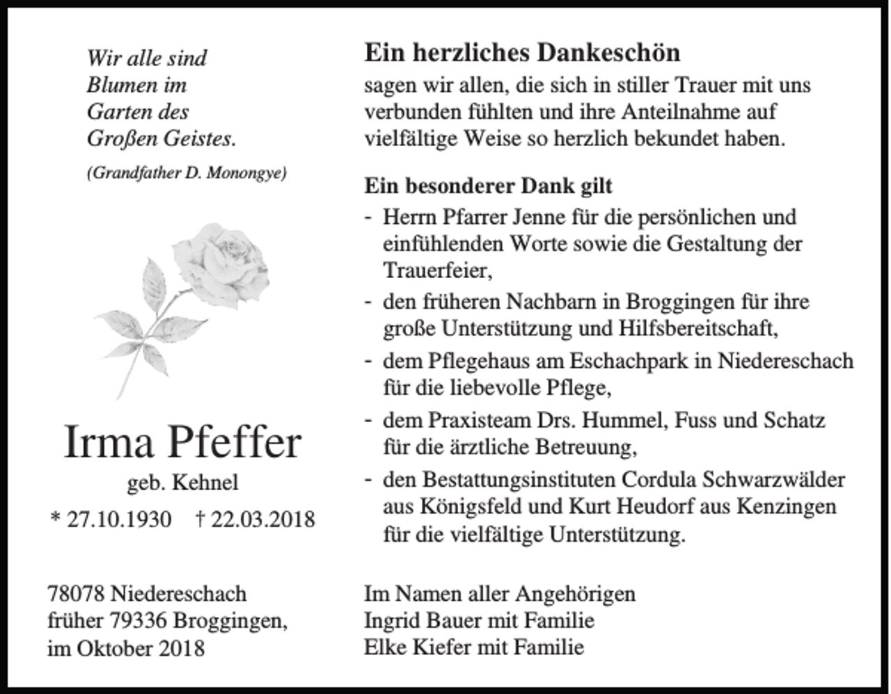 <p>Wir alle sind<br />Blumen im<br />Garten des<br />Großen Geistes.<br />(Grandfather D. Monongye)</p><p>Irma Pfeffer<br />geb. Kehnel<br />* 27.10.1930</p><p>† 22.03.2018</p><p>78078 Niedereschach<br />früher 79336 Broggingen,<br />im Oktober 2018</p><p>Ein herzliches Dankeschön<br />sagen wir allen, die sich in stiller Trauer mit uns<br />verbunden fühlten und ihre Anteilnahme auf<br />vielfältige Weise so herzlich bekundet haben.<br />Ein besonderer Dank gilt<br />- Herrn Pfarrer Jenne für die persönlichen und<br />einfühlenden Worte sowie die Gestaltung der<br />Trauerfeier,<br />- den früheren Nachbarn in Broggingen für ihre<br />große Unterstützung und Hilfsbereitschaft,<br />- dem Pflegehaus am Eschachpark in Niedereschach<br />für die liebevolle Pflege,<br />- dem Praxisteam Drs. Hummel, Fuss und Schatz<br />für die ärztliche Betreuung,<br />- den Bestattungsinstituten Cordula Schwarzwälder<br />aus Königsfeld und Kurt Heudorf aus Kenzingen<br />für die vielfältige Unterstützung.<br />Im Namen aller Angehörigen<br />Ingrid Bauer mit Familie<br />Elke Kiefer mit Familie</p>