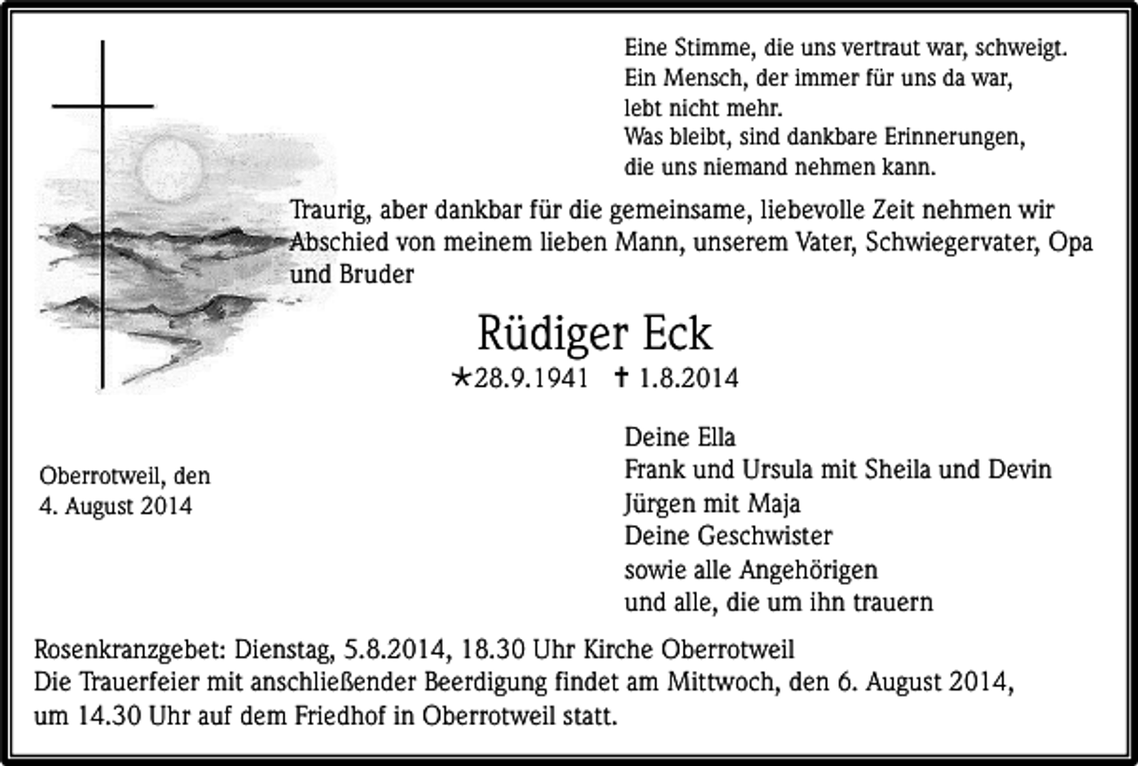 <p>Eine Stimme, die uns vertraut war, schweigt.<br />Ein Mensch, der immer für uns da war,<br />lebt nicht mehr.<br />Was bleibt, sind dankbare Erinnerungen,<br />die uns niemand nehmen kann.</p><p>Traurig, aber dankbar für die gemeinsame, liebevolle Zeit nehmen wir<br />Abschied von meinem lieben Mann, unserem Vater, Schwiegervater, Opa<br />und Bruder</p><p>Rüdiger Eck</p><p>28.9.1941  1.8.2014<br />Oberrotweil, den<br />4. August 2014</p><p>Deine Ella<br />Frank und Ursula mit Sheila und Devin<br />Jürgen mit Maja<br />Deine Geschwister<br />sowie alle Angehörigen<br />und alle, die um ihn trauern</p><p>Rosenkranzgebet: Dienstag, 5.8.2014, 18.30 Uhr Kirche Oberrotweil<br />Die Trauerfeier mit anschließender Beerdigung findet am Mittwoch, den 6. August 2014,<br />um 14.30 Uhr auf dem Friedhof in Oberrotweil statt.</p>
