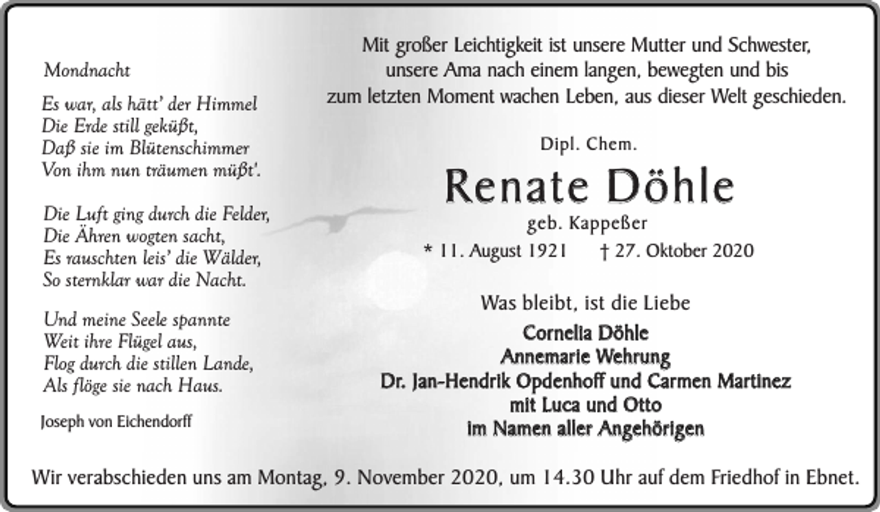 <p>Mondnacht<br />Es war, als hätt’ der Himmel<br />Die Erde still geküßt,<br />Daß sie im Blütenschimmer<br />Von ihm nun träumen müßt'.<br />Die Luft ging durch die Felder,<br />Die Ähren wogten sacht,<br />Es rauschten leis’ die Wälder,<br />So sternklar war die Nacht.<br />Und meine Seele spannte<br />Weit ihre Flügel aus,<br />Flog durch die stillen Lande,<br />Als flöge sie nach Haus.<br />Joseph von Eichendorff</p><p>Mit großer Leichtigkeit ist unsere Mutter und Schwester,<br />unsere Ama nach einem langen, bewegten und bis<br />zum letzten Moment wachen Leben, aus dieser Welt geschieden.<br />Dipl. Chem.</p><p>Renate Döhle</p><p>geb. Kappeßer<br />* 11. August 1921<br />† 27. Oktober 2020</p><p>Was bleibt, ist die Liebe<br />Cornelia Döhle<br />Annemarie Wehrung<br />Dr. Jan-Hendrik Opdenhoff und Carmen Martinez<br />mit Luca und Otto<br />im Namen aller Angehörigen</p><p>Wir verabschieden uns am Montag, 9. November 2020, um 14.30 Uhr auf dem Friedhof in Ebnet.</p>