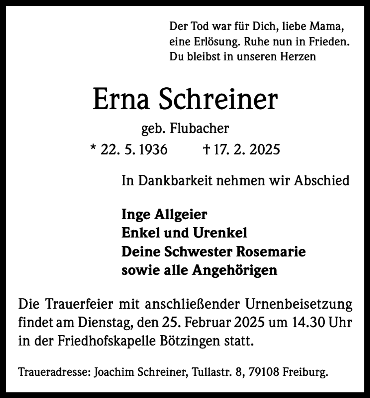 <p>Der Tod war für Dich, liebe Mama,<br />eine Erlösung. Ruhe nun in Frieden.<br />Du bleibst in unseren Herzen</p><p>Erna Schreiner<br />geb. Flubacher<br />* 22. 5. 1936<br />† 17. 2. 2025<br />In Dankbarkeit nehmen wir Abschied<br />Inge Allgeier<br />Enkel und Urenkel<br />Deine Schwester Rosemarie<br />sowie alle Angehörigen<br />Die Trauerfeier mit anschließender Urnenbeisetzung<br />findet am Dienstag, den 25. Februar 2025 um 14.30 Uhr<br />in der Friedhofskapelle Bötzingen statt.<br />Traueradresse: Joachim Schreiner, Tullastr. 8, 79108 Freiburg.</p>