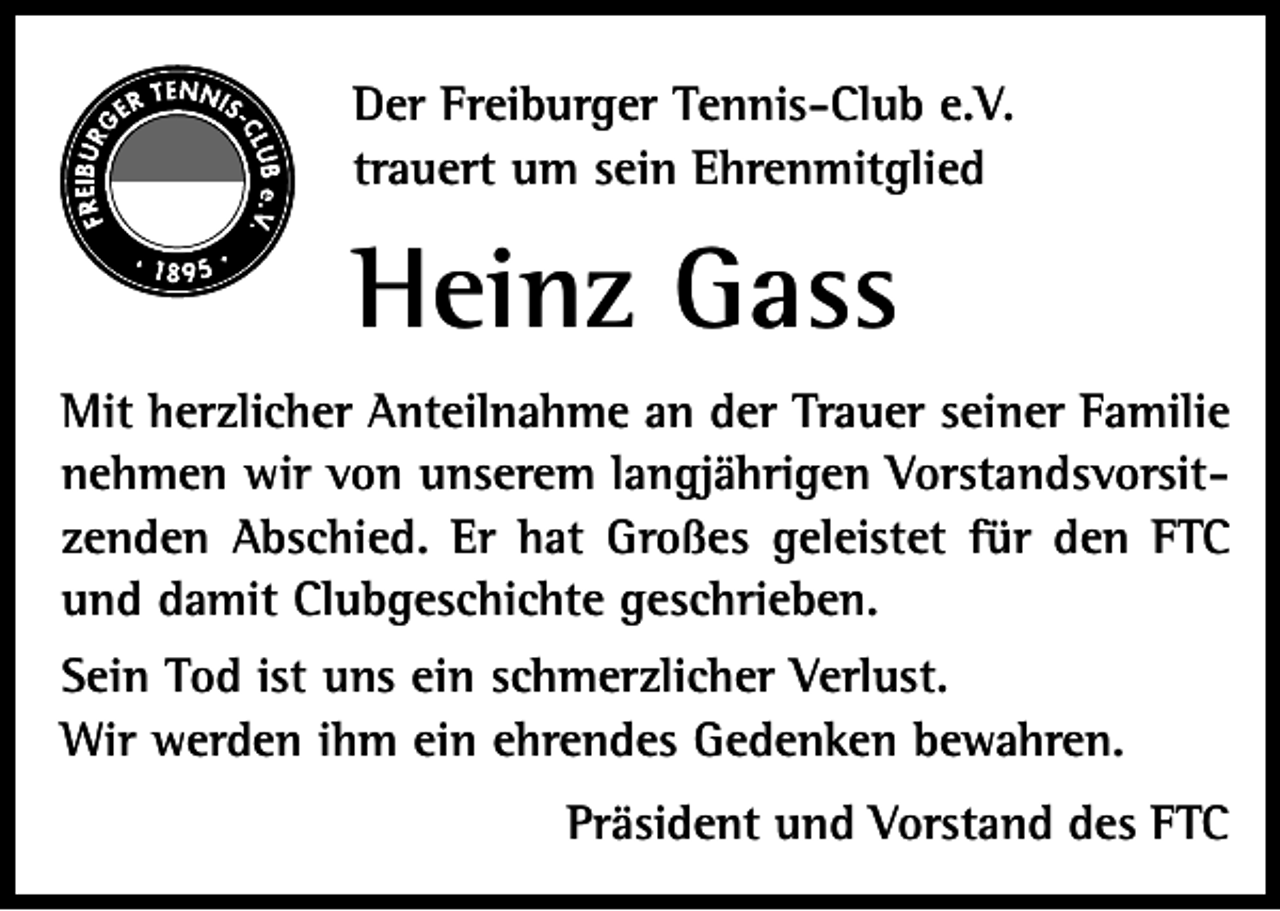 <p>Der Freiburger Tennis-Club e.V.<br />trauert um sein Ehrenmitglied</p><p>Heinz Gass<br />Mit herzlicher Anteilnahme an der Trauer seiner Familie<br />nehmen wir von unserem langjährigen Vorstandsvorsitzenden Abschied. Er hat Großes geleistet für den FTC<br />und damit Clubgeschichte geschrieben.<br />Sein Tod ist uns ein schmerzlicher Verlust.<br />Wir werden ihm ein ehrendes Gedenken bewahren.<br />Präsident und Vorstand des FTC</p>