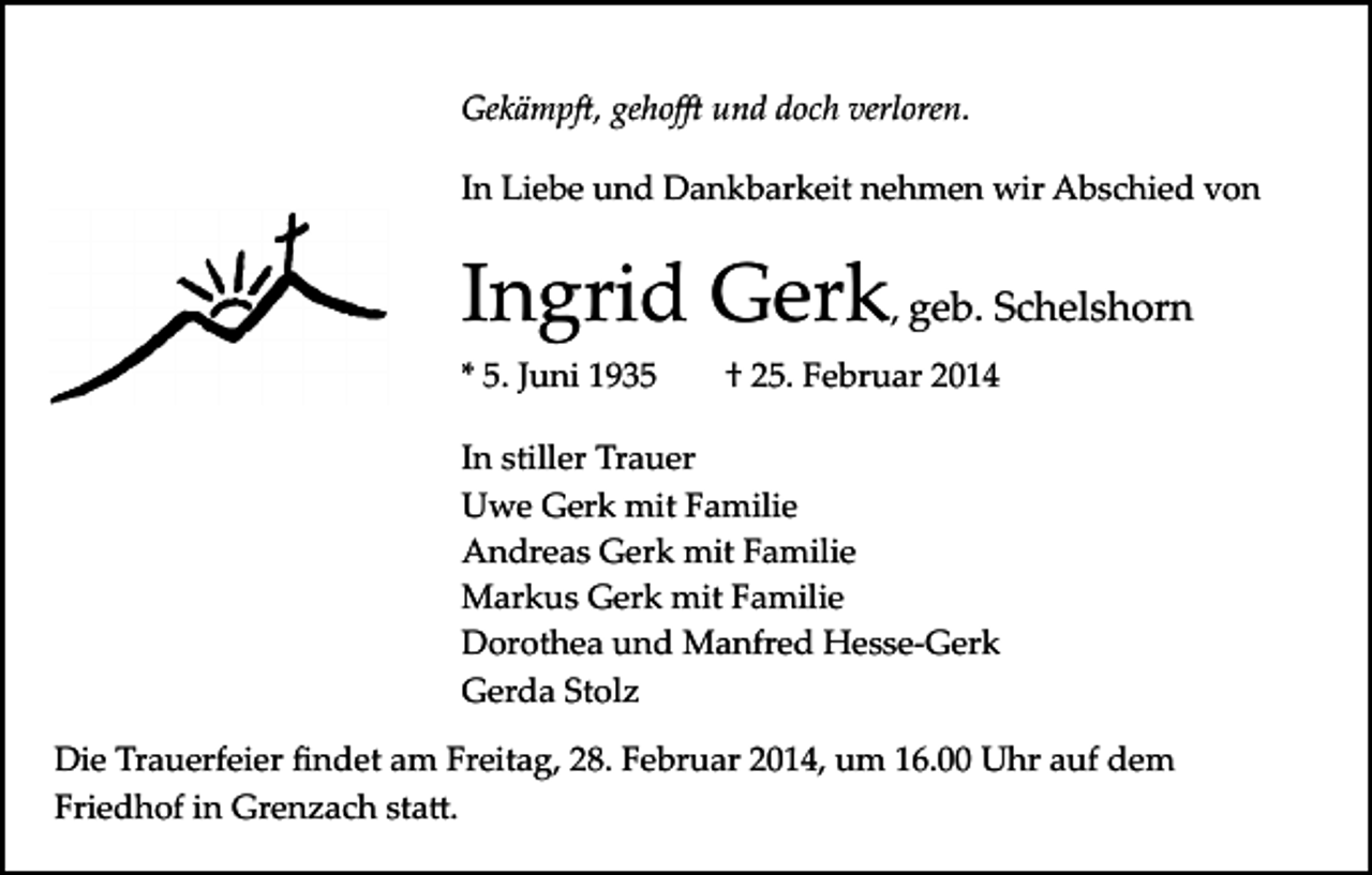 <p>Gekämp�, geho� und doch verloren.<br />In Liebe und Dankbarkeit nehmen wir Abschied von</p><p>Ingrid Gerk, geb. Schelshorn<br />* 5. Juni 1935</p><p>† 25. Februar 2014</p><p>In stiller Trauer<br />Uwe Gerk mit Familie<br />Andreas Gerk mit Familie<br />Markus Gerk mit Familie<br />Dorothea und Manfred Hesse­Gerk<br />Gerda Stolz<br />Die Trauerfeier ﬁndet am Freitag, 28. Februar 2014, um 16.00 Uhr auf dem<br />Friedhof in Grenzach sta�.</p>