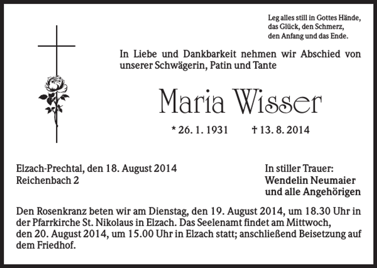 <p>Leg alles still in Gottes Hände,<br />das Glück, den Schmerz,<br />den Anfang und das Ende.</p><p>In Liebe und Dankbarkeit nehmen wir Abschied von<br />unserer Schwägerin, Patin und Tante</p><p>Maria Wisser<br />* 26. 1. 1931</p><p>Elzach-Prechtal, den 18. August 2014<br />Reichenbach 2</p><p>† 13. 8. 2014</p><p>In stiller Trauer:<br />Wendelin Neumaier<br />und alle Angehörigen</p><p>Den Rosenkranz beten wir am Dienstag, den 19. August 2014, um 18.30 Uhr in<br />der Pfarrkirche St. Nikolaus in Elzach. Das Seelenamt findet am Mittwoch,<br />den 20. August 2014, um 15.00 Uhr in Elzach statt; anschließend Beisetzung auf<br />dem Friedhof.</p>