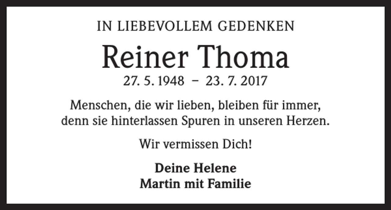 <p>IN LIEBEVOLLEM GEDENKEN</p><p>Reiner Thoma<br />27. 5. 1948 – 23. 7. 2017</p><p>Menschen, die wir lieben, bleiben für immer,<br />denn sie hinterlassen Spuren in unseren Herzen.<br />Wir vermissen Dich!<br />Deine Helene<br />Martin mit Familie</p>